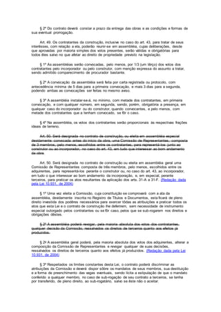 § 2º Do contrato deverá constar a prazo da entrega das obras e as condições e formas de
sua eventual prorrogação.
Art. 49. Os contratantes da construção, inclusive no caso do art. 43, para tratar de seus
interêsses, com relação a ela, poderão reunir-se em assembléia, cujas deIiberações, desde
que aprovadas por maioria simples dos votos presentes, serão válidas e obrigatórias para
todos êles salvo no que afetar ao direito de propriedade previsto na legislação.
§ 1º As assembléias serão convocadas, pelo menos, por 1/3 (um têrço) dos votos dos
contratantes pelo incorporador ou pelo construtor, com menção expressa do assunto a tratar,
sendo admitido comparecimento de procurador bastante.
§ 2º A convocação da assembléia será feita por carta registrada ou protocolo, com
antecedência mínima de 5 dias para a primeira convocação, e mais 3 dias para a segunda,
podendo ambas as convocações ser feitas no mesmo aviso.
§ 3º A assembléia instalar-se-á, no mínimo, com metade dos contratantes, em primeira
convocação, e com qualquer número, em segunda, sendo, porém, obrigatória a presença, em
qualquer caso do incorporador ou do construtor, quando convocantes, e pelo menos, com
metade dos contratantes que a tenham convocado, se fôr o caso.
§ 4º Na assembléia, os votos dos contratantes serão proporcionais às respectivas frações
ideais de terreno.
Art. 50. Será designada no contrato de construção, ou eleita em assembléia especial
devidamente convocada antes do início da obra, uma Comissão de Representantes, composta
de 3 membros, pelo menos, escolhidos entre os contratantes, para representá-los junto ao
construtor ou ao incorporador, no caso do art. 43, em tudo que interessar ao bom andamento
da obra.
Art. 50. Será designada no contrato de construção ou eleita em assembléia geral uma
Comissão de Representantes composta de três membros, pelo menos, escolhidos entre os
adquirentes, para representá-los perante o construtor ou, no caso do art. 43, ao incorporador,
em tudo o que interessar ao bom andamento da incorporação, e, em especial, perante
terceiros, para praticar os atos resultantes da aplicação dos arts. 31-A a 31-F. (Redação dada
pela Lei 10.931, de 2004)
§ 1º Uma vez eleita a Comissão, cuja constituição se comprovará com a ata da
assembléia, devidamente inscrita no Registro de Títulos e Documentos, esta ficará de pleno
direito investida dos podêres necessários para exercer tôdas as atribuições e praticar todos os
atos que esta Lei e o contrato de construção lhe deferirem, sem necessidade de instrumento
especial outorgado pelos contratantes ou se fôr caso, pelos que se sub-rogarem nos direitos e
obrigações dêstes.
§ 2º A assembléia poderá revogar, pela maioria absoluta dos votos dos contratantes,
qualquer decisão da Comissão, ressalvados os direitos de terceiros quanto aos efeitos já
produzidos.
§ 2o A assembléia geral poderá, pela maioria absoluta dos votos dos adquirentes, alterar a
composição da Comissão de Representantes e revogar qualquer de suas decisões,
ressalvados os direitos de terceiros quanto aos efeitos já produzidos. (Redação dada pela Lei
10.931, de 2004)
§ 3º Respeitados os limites constantes desta Lei, o contrato poderá discriminar as
atribuições da Comissão e deverá dispor sôbre os mandatos de seus membros, sua destituição
e a forma de preenchimento das vagas eventuais, sendo lícita a estipulação de que o mandato
conferido a qualquer membro, no caso de sub-rogação de seu contrato a terceiros, se tenha
por transferido, de pleno direito, ao sub-rogatário, salvo se êste não o aceitar.
 