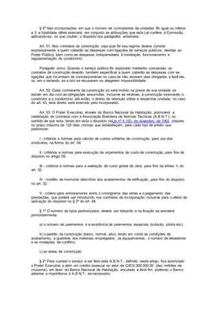§ 4º Nas incorporações em que o número de contratantes de unidades fôr igual ou inferior
a 3, a totalidade dêles exercerá, em conjunto as atribuições que esta Lei confere à Comissão,
aplicando-se, no que couber, o disposto nos parágrafos anteriores.
Art. 51. Nos contratos de construção, seja qual fôr seu regime deverá constar
expressamente a quem caberão as despesas com ligações de serviços públicos, devidas ao
Poder Público, bem como as despesas indispensáveis à instalação, funcionamento e
regulamentação do condomínio.
Parágrafo único. Quando o serviço público fôr explorado mediante concessão, os
contratos de construção deverão também especificar a quem caberão as despesas com as
ligações que incumbam às concessionárias no caso de não estarem elas obrigadas a fazê-las,
ou, em o estando, se a isto se recusarem ou alegarem impossibilidade.
Art. 52. Cada contratante da construção só será imitido na posse de sua unidade se
estiver em dia com as obrigações assumidas, inclusive as relativas à construção exercendo o
construtor e o condomínio até então, o direito de retenção sôbre a respectiva unidade; no caso
do art. 43, êste direito será exercido pelo incorporador.
Art. 53. O Poder Executivo, através do Banco Nacional da Habitação, promoverá a
celebração de contratos com a Associação Brasileira de Normas Técnicas (A.B.N.T.), no
sentido de que esta, tendo em vista o disposto naLei nº 4.150, de novembro de 1962, prepare,
no prazo máximo de 120 dias, normas que estabeleçam, para cada tipo de prédio que
padronizar:
I - critérios e normas para cálculo de custos unitários de construção, para uso dos
sindicatos, na forma do art. 54;
Il - critérios e normas para execução de orçamentos de custo de construção, para fins de
disposto no artigo 59;
III - critérios e normas para a avaliação de custo global de obra, para fins da alínea h, do
art. 32;
IV - modêlo de memorial descritivo dos acabamentos de edificação, para fins do disposto
no art. 32;
V - critério para entrosamento entre o cronograma das obras e o pagamento das
prestações, que poderá ser introduzido nos contratos de incorporação inclusive para o efeito de
aplicação do disposto no § 2º do art. 48.
§ 1º O número de tipos padronizados deverá ser reduzido e na fixação se atenderá
primordialmente:
a) o número de pavimentos e a existência de pavimentos especiais (subsolo, pilotis etc);
b) o padrão da construção (baixo, normal, alto), tendo em conta as condições de
acabamento, a qualidide dos materiais empregados, os equipamentos, o número de elevadores
e as inovações de confôrto;
c) as áreas de construção.
§ 2º Para custear o serviço a ser feito pela A.B.N.T., definido neste artigo, fica autorizado
o Poder Executivo a abrir um crédito especial no valor de Cr$10.000.000,00 (dez milhões de
cruzeiros), em favor do Banco Nacional de Habitação, vinculado a êste fim, podendo o Banco
adiantar a importância à A.B.N.T., se necessário.
 