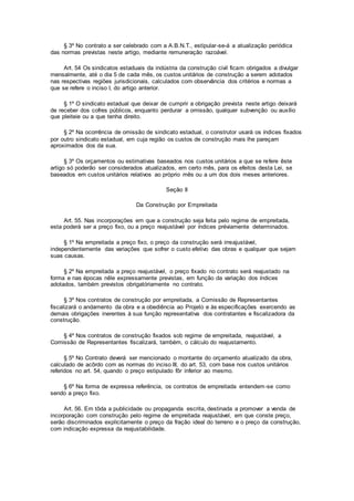 § 3º No contrato a ser celebrado com a A.B.N.T., estipular-se-á a atualização periódica
das normas previstas neste artigo, mediante remuneração razoável.
Art. 54 Os sindicatos estaduais da indústria da construção civil ficam obrigados a divulgar
mensalmente, até o dia 5 de cada mês, os custos unitários de construção a serem adotados
nas respectivas regiões jurisdicionais, calculados com observância dos critérios e normas a
que se refere o inciso I, do artigo anterior.
§ 1º O sindicato estadual que deixar de cumprir a obrigação prevista neste artigo deixará
de receber dos cofres públicos, enquanto perdurar a omissão, qualquer subvenção ou auxílio
que pleiteie ou a que tenha direito.
§ 2º Na ocorrência de omissão de sindicato estadual, o construtor usará os índices fixados
por outro sindicato estadual, em cuja região os custos de construção mais lhe pareçam
aproximados dos da sua.
§ 3º Os orçamentos ou estimativas baseados nos custos unitários a que se refere êste
artigo só poderão ser considerados atualizados, em certo mês, para os efeitos desta Lei, se
baseados em custos unitários relativos ao próprio mês ou a um dos dois meses anteriores.
Seção II
Da Construção por Empreitada
Art. 55. Nas incorporações em que a construção seja feita pelo regime de empreitada,
esta poderá ser a preço fixo, ou a preço reajustável por índices préviamente determinados.
§ 1º Na empreitada a preço fixo, o preço da construção será irreajustável,
independentemente das variações que sofrer o custo efetivo das obras e qualquer que sejam
suas causas.
§ 2º Na empreitada a preço reajustável, o preço fixado no contrato será reajustado na
forma e nas épocas nêle expressamente previstas, em função da variação dos índices
adotados, também previstos obrigatóriamente no contrato.
§ 3º Nos contratos de construção por empreitada, a Comissão de Representantes
fiscalizará o andamento da obra e a obediência ao Projeto e às especificações exercendo as
demais obrigações inerentes à sua função representativa dos contratantes e fiscalizadora da
construção.
§ 4º Nos contratos de construção fixados sob regime de empreitada, reajustável, a
Comissão de Representantes fiscalizará, também, o cálculo do reajustamento.
§ 5º No Contrato deverá ser mencionado o montante do orçamento atualizado da obra,
calculado de acôrdo com as normas do inciso III, do art. 53, com base nos custos unitários
referidos no art. 54, quando o preço estipulado fôr inferior ao mesmo.
§ 6º Na forma de expressa referência, os contratos de empreitada entendem-se como
sendo a preço fixo.
Art. 56. Em tôda a publicidade ou propaganda escrita, destinada a promover a venda de
incorporação com construção pelo regime de empreitada reajustável, em que conste preço,
serão discriminados explìcitamente o preço da fração ideal do terreno e o preço da construção,
com indicação expressa da reajustabilidade.
 