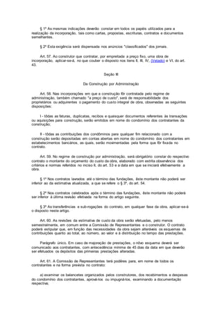 § 1º As mesmas indicações deverão constar em todos os papéis utilizados para a
realização da incorporação, tais como cartas, propostas, escrituras, contratos e documentos
semelhantes.
§ 2º Esta exigência será dispensada nos anúncios "classificados" dos jornais.
Art. 57. Ao construtor que contratar, por empreitada a preço fixo, uma obra de
incorporação, aplicar-se-á, no que couber o disposto nos itens II, III, IV, (Vetado) e VI, do art.
43.
Seção III
Da Construção por Administração
Art. 58. Nas incorporações em que a construção fôr contratada pelo regime de
administração, também chamado "a preço de custo", será de responsabilidade dos
proprietários ou adquirentes o pagamento do custo integral de obra, observadas as seguintes
disposições:
I - tôdas as faturas, duplicatas, recibos e quaisquer documentos referentes às transações
ou aquisições para construção, serão emitidos em nome do condomínio dos contratantes da
construção;
II - tôdas as contribuições dos condôminos para qualquer fim relacionado com a
construção serão depositadas em contas abertas em nome do condomínio dos contratantes em
estabelecimentos bancários, as quais, serão movimentadas pela forma que fôr fixada no
contrato.
Art. 59. No regime de construção por administração, será obrigatório constar do respectivo
contrato o montante do orçamento do custo da obra, elaborado com estrita observância dos
critérios e normas referidos no inciso II, do art. 53 e a data em que se iniciará efetivamente a
obra.
§ 1º Nos contratos lavrados até o término das fundações, êste montante não poderá ser
inferior ao da estimativa atualizada, a que se refere o § 3º, do art. 54.
§ 2º Nos contratos celebrados após o término das fundações, êste montante não poderá
ser inferior à última revisão efetivada na forma do artigo seguinte.
§ 3º As transferências e sub-rogações do contrato, em qualquer fase da obra, aplicar-se-á
o disposto neste artigo.
Art. 60. As revisões da estimativa de custo da obra serão efetuadas, pelo menos
semestralmente, em comum entre a Comissão de Representantes e o construtor. O contrato
poderá estipular que, em função das necessidades da obra sejam alteráveis os esquemas de
contribuições quanto ao total, ao número, ao valor e à distribuição no tempo das prestações.
Parágrafo único. Em caso de majoração de prestações, o nôvo esquema deverá ser
comunicado aos contratantes, com antecedência mínima de 45 dias da data em que deverão
ser efetuados os depósitos das primeiras prestações alteradas.
Art. 61. A Comissão de Representantes terá podêres para, em nome de todos os
contratantes e na forma prevista no contrato:
a) examinar os balancetes organizados pelos construtores, dos recebimentos e despesas
do condomínio dos contratantes, aprová-los ou impugná-los, examinando a documentação
respectiva;
 