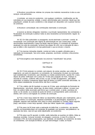 b) fiscalizar concorrências relativas às compras dos materiais necessários à obra ou aos
serviços a ela pertinentes;
c) contratar, em nome do condomínio, com qualquer condômino, modificações por êle
solicitadas em sua respectiva unidade, a serem administradas pelo construtor, desde que não
prejudiquem unidade de outro condômino e não estejam em desacôrdo com o parecer técnico
do construtor;
d) fiscalizar a arrecadação das contribuições destinadas à construção;
e) exercer as demais obrigações inerentes a sua função representativa dos contratantes e
fiscalizadora da construção e praticar todos os atos necessários ao funcionamento regular do
condomínio.
Art. 62. Em tôda publicidade ou propaganda escrita destinada a promover a venda de
incorporação com construção pelo regime de administração em que conste preço, serão
discriminados explìcitamente o preço da fração ideal de terreno e o montante do orçamento
atualizado do custo da construção, na forma dos artigos 59 e 60, com a indicação do mês a
que se refere o dito orçamento e do tipo padronizado a que se vincule o mesmo.
§ 1º As mesmas indicações deverão constar em todos os papéis utilizados para a
realização da incorporação, tais como cartas, propostas, escrituras, contratos e documentos
semelhantes.
§ 2º Esta exigência será dispensada nos anúncios "classificados" dos jornais.
CAPíTULO IV
Das Infrações
Art. 63. É lícito estipular no contrato, sem prejuízo de outras sanções, que a falta de
pagamento, por parte do adquirente ou contratante, de 3 prestações do preço da construção,
quer estabelecidas inicialmente, quer alteradas ou criadas posteriormente, quando fôr o caso,
depois de prévia notificação com o prazo de 10 dias para purgação da mora, implique na
rescisão do contrato, conforme nêle se fixar, ou que, na falta de pagamento, pelo débito
respondem os direitos à respectiva fração ideal de terreno e à parte construída adicionada, na
forma abaixo estabelecida, se outra forma não fixar o contrato.
§ 1º Se o débito não fôr liquidado no prazo de 10 dias, após solicitação da Comissão de
Representantes, esta ficará, desde logo, de pleno direito, autorizada a efetuar, no prazo que
fixar, em público leilão anunciado pela forma que o contrato previr, a venda, promessa de
venda ou de cessão, ou a cessão da quota de terreno e correspondente parte construída e
direitos, bem como a sub-rogação do contrato de construção.
§ 2º Se o maior lanço obtido fôr inferior ao desembôlso efetuado pelo inadimplente, para a
quota do terreno e a construção, despesas acarretadas e as percentagens expressas no
parágrafo seguinte será realizada nova praça no prazo estipulado no contrato. Nesta segunda
praça, será aceito o maior lanço apurado, ainda que inferior àquele total, (VETADO).
§ 3º No prazo de 24 horas após a realização do leilão final, o condomínio, por decisão
unânime de Assembléia-Geral em condições de igualdade com terceiros, terá preferência na
aquisição dos bens, caso em que serão adjudicados ao condomínio.
§ 4º Do preço que fôr apurado no leilão, serão deduzidas as quantias em débito, tôdas as
despesas ocorridas, inclusive honorário de advogado e anúncios, e mais 5% a título de
comissão e 10% de multa compensatória, que reverterão em benefício do condomínio de todos
os contratantes, com exceção do faltoso, ao qual será entregue o saldo, se houver.
 