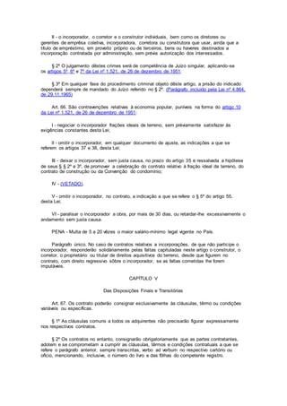 II - o incorporador, o corretor e o construtor individuais, bem como os diretores ou
gerentes de emprêsa coletiva, incorporadora, corretora ou construtora que usar, ainda que a
título de empréstimo, em proveito próprio ou de terceiros, bens ou haveres destinados a
incorporação contratada por administração, sem prévia autorização dos interessados.
§ 2º O julgamento dêstes crimes será de competência de Juízo singular, aplicando-se
os artigos 5º, 6º e 7º da Lei nº 1.521, de 26 de dezembro de 1951.
§ 3º Em qualquer fase do procedimento criminal objeto dêste artigo, a prisão do indicado
dependerá sempre de mandado do Juízo referido no § 2º. (Parágrafo incluído pela Lei nº 4.864,
de 29.11.1965)
Art. 66. São contravenções relativas à economia popular, puníveis na forma do artigo 10
da Lei nº 1.521, de 26 de dezembro de 1951:
I - negociar o incorporador frações ideais de terreno, sem préviamente satisfazer às
exigências constantes desta Lei;
lI - omitir o incorporador, em qualquer documento de ajuste, as indicações a que se
referem os artigos 37 e 38, desta Lei;
III - deixar o incorporador, sem justa causa, no prazo do artigo 35 e ressalvada a hipótese
de seus § § 2º e 3º, de promover a celebração do contrato relativo à fração ideal de terreno, do
contrato de construção ou da Convenção do condomínio;
IV - (VETADO).
V - omitir o incorporador, no contrato, a indicação a que se refere o § 5º do artigo 55,
desta Lei;
VI - paralisar o incorporador a obra, por mais de 30 dias, ou retardar-lhe excessivamente o
andamento sem justa causa.
PENA - Multa de 5 a 20 vêzes o maior salário-mínimo legal vigente no País.
Parágrafo único. No caso de contratos relativos a incorporações, de que não participe o
incorporador, responderão solidàriamente pelas faltas capituladas neste artigo o construtor, o
corretor, o proprietário ou titular de direitos aquisitivos do terreno, desde que figurem no
contrato, com direito regressivo sôbre o incorporador, se as faltas cometidas lhe forem
imputáveis.
CAPÍTULO V
Das Disposições Finais e Transitórias
Art. 67. Os contrato poderão consignar exclusivamente às cláusulas, têrmo ou condições
variáveis ou específicas.
§ 1º As cláusulas comuns a todos os adquirentes não precisarão figurar expressamente
nos respectivos contratos.
§ 2º Os contratos no entanto, consignarão obrigatoriamente que as partes contratantes,
adotem e se comprometam a cumprir as cláusulas, têrmos e condições contratuais a que se
refere o parágrafo anterior, sempre transcritas, verbo ad verbum no respectivo cartório ou
ofício, mencionando, inclusive, o número do livro e das fôlhas do competente registro.
 