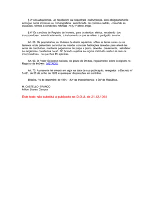 § 3º Aos adquirentes, ao receberem os respectivos instrumentos, será obrigatòriamente
entregue cópia impressa ou mimeografada, autenticada, do contrato-padrão, contendo as
cláusuIas, têrmos e condições referidas no § 1º dêste artigo.
§ 4º Os cartórios de Registro de Imóveis, para os devidos efeitos, receberão dos
incorporadores, autenticadamente, o instrumento a que se refere o parágrafo anterior.
Art. 68. Os proprietários ou titulares de direito aquisitivo, sôbre as terras rurais ou os
terrenos onde pretendam constituir ou mandar construir habitações isoladas para aliená-las
antes de concluídas, mediante pagamento do preço a prazo, deverão, previamente, satisfazer
às exigências constantes no art. 32, ficando sujeitos ao regime instituído nesta Lei para os
incorporadores, no que lhes fôr aplicável.
Art. 69. O Poder Executivo baixará, no prazo de 90 dias, regulamento sôbre o registro no
Registro de Imóveis (VETADO).
Art. 70. A presente lei entrará em vigor na data de sua publicação, revogados o Decreto nº
5.481, de 25 de junho de 1928 e quaisquer disposições em contrário.
Brasília, 16 de dezembro de 1964; 143º da Independência e 76º da República.
H. CASTELLO BRANCO
Milton Soares Campos
Este texto não substitui o publicado no D.O.U. de 21.12.1964
 