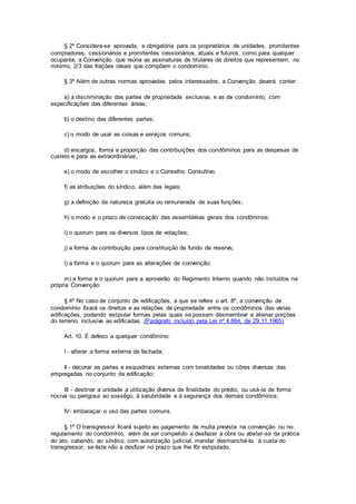 § 2º Considera-se aprovada, e obrigatória para os proprietários de unidades, promitentes
compradores, cessionários e promitentes cessionários, atuais e futuros, como para qualquer
ocupante, a Convenção que reúna as assinaturas de titulares de direitos que representem, no
mínimo, 2/3 das frações ideais que compõem o condomínio.
§ 3º Além de outras normas aprovadas pelos interessados, a Convenção deverá conter:
a) a discriminação das partes de propriedade exclusiva, e as de condomínio, com
especificações das diferentes áreas;
b) o destino das diferentes partes;
c) o modo de usar as coisas e serviços comuns;
d) encargos, forma e proporção das contribuições dos condôminos para as despesas de
custeio e para as extraordinárias;
e) o modo de escolher o síndico e o Conselho Consultivo;
f) as atribuições do síndico, além das legais;
g) a definição da natureza gratuita ou remunerada de suas funções;
h) o modo e o prazo de convocação das assembléias gerais dos condôminos;
i) o quorum para os diversos tipos de votações;
j) a forma de contribuição para constituição de fundo de reserva;
l) a forma e o quorum para as alterações de convenção;
m) a forma e o quorum para a aprovarão do Regimento Interno quando não incluídos na
própria Convenção.
§ 4º No caso de conjunto de edificações, a que se refere o art. 8º, a convenção de
condomínio fixará os direitos e as relações de propriedade entre os condôminos das várias
edificações, podendo estipular formas pelas quais se possam desmembrar e alienar porções
do terreno, inclusive as edificadas. (Parágrafo incluído pela Lei nº 4.864, de 29.11.1965)
Art. 10. É defeso a qualquer condômino:
I - alterar a forma externa da fachada;
Il - decorar as partes e esquadriais externas com tonalidades ou côres diversas das
empregadas no conjunto da edificação;
III - destinar a unidade a utilização diversa de finalidade do prédio, ou usá-la de forma
nociva ou perigosa ao sossêgo, à salubridade e à segurança dos demais condôminos;
IV- embaraçar o uso das partes comuns.
§ 1º O transgressor ficará sujeito ao pagamento de multa prevista na convenção ou no
regulamento do condomínio, além de ser compelido a desfazer a obra ou abster-se da prática
do ato, cabendo, ao síndico, com autorização judicial, mandar desmanchá-Ia, à custa do
transgressor, se êste não a desfizer no prazo que lhe fôr estipulado.
 