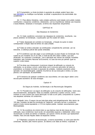 § 2º O proprietário ou titular de direito à aquisição de unidade poderá fazer obra
que (VETADO) ou modifique sua fachada, se obtiver a aquiescência da unanimidade dos
condôminos
Art. 11. Para efeitos tributários, cada unidade autônoma será tratada como prédio isolado,
contribuindo o respectivo condômino, diretamente, com as importâncias relativas aos impostos
e taxas federais, estaduais e municipais, na forma dos respectivos lançamentos.
CAPíTULO III
Das Despesas do Condomínio
Art. 12. Cada condômino concorrerá nas despesas do condomínio, recolhendo, nos
prazos previstos na Convenção, a quota-parte que lhe couber em rateio.
§ 1º Salvo disposição em contrário na Convenção, a fixação da quota no rateio
corresponderá à fração ideal de terreno de cada unidade.
§ 2º Cabe ao síndico arrecadar as contribuições competindo-lhe promover, por via
executiva, a cobrança judicial das quotas atrasadas.
§ 3º O condômino que não pagar a sua contribuição no prazo fixado na Convenção fica
sujeito ao juro moratório de 1% ao mês, e multa de até 20% sôbre o débito, que será
atualizado, se o estipular a Convenção, com a aplicação dos índices de correção monetária
levantados pelo Conselho Nacional de Economia, no caso da mora por período igual ou
superior a seis meses.
§ 4º As obras que interessarem à estrutura integral da edificação ou conjunto de
edificações, ou ao serviço comum, serão feitas com o concurso pecuniário de todos os
proprietários ou titulares de direito à aquisição de unidades, mediante orçamento prévio
aprovado em assembléia-geral, podendo incumbir-se de sua execução o síndico, ou outra
pessoa, com aprovação da assembléia.
§ 5º A renúncia de qualquer condômino aos seus direitos, em caso algum valerá como
escusa para exonerá-lo de seus encargos.
Capítulo IV
Do Seguro,do Incêndio, da Demolição e da Reconstrução Obrigatória
Art. 13. Proceder-se-á ao seguro da edificação ou do conjunto de edificações, neste caso,
discriminadamente, abrangendo tôdas as unidades autônomas e partes comuns, contra
incêndio ou outro sinistro que cause destruição no todo ou em parte, computando-se o prêmio
nas despesas ordinárias do condomínio.
Parágrafo único. O seguro de que trata êste artigo será obrigatòriamente feito dentro de
120 dias, contados da data da concessão do "habite-se", sob pena de ficar o condomínio
sujeito à multa mensal equivalente a 1/12 do impôsto predial, cobrável executivamente pela
Municipalidade.
Art. 14. Na ocorrência de sinistro total, ou que destrua mais de dois terços de uma
edificação, seus condôminos reunir-se-ão em assembléia especial, e deliberarão sôbre a sua
reconstrução ou venda do terreno e materiais, por quorum mínimo de votos que representem
metade, mais uma das frações ideais do respectivo terreno.
§ 1º Rejeitada a proposta de reconstrução, a mesma assembléia, ou outra para êste fim
convocada, decidirá, pelo mesmo quorum, do destino a ser dado ao terreno, e aprovará a
 