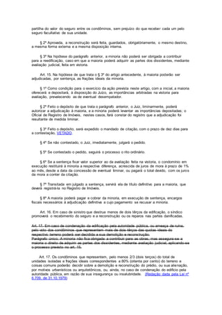 partilha do valor do seguro entre os condôminos, sem prejuízo do que receber cada um pelo
seguro facultativo de sua unidade.
§ 2º Aprovada, a reconstrução será feita, guardados, obrigatòriamente, o mesmo destino,
a mesma forma externa e a mesma disposição interna.
§ 3º Na hipótese do parágrafo anterior, a minoria não poderá ser obrigada a contribuir
para a reedificação, caso em que a maioria poderá adquirir as partes dos dissidentes, mediante
avaliação judicial, feita em vistoria.
Art. 15. Na hipótese de que trata o § 3º do artigo antecedente, à maioria poderão ser
adjudicadas, por sentença, as frações ideais da minoria.
§ 1º Como condição para o exercício da ação prevista neste artigo, com a inicial, a maioria
oferecerá e depositará, à disposição do Juízo, as importâncias arbitradas na vistoria para
avaliação, prevalecendo as de eventual desempatador.
§ 2º Feito o depósito de que trata o parágrafo anterior, o Juiz, liminarmente, poderá
autorizar a adjudicação à maioria, e a minoria poderá levantar as importâncias depositadas; o
Oficial de Registro de Imóveis, nestes casos, fará constar do registro que a adjudicação foi
resultante de medida liminar.
§ 3º Feito o depósito, será expedido o mandado de citação, com o prazo de dez dias para
a contestação, VETADO.
§ 4º Se não contestado, o Juiz, imediatamente, julgará o pedido.
§ 5º Se contestado o pedido, seguirá o processo o rito ordinário.
§ 6º Se a sentença fixar valor superior ao da avaliação feita na vistoria, o condomínio em
execução restituirá à minoria a respectiva diferença, acrescida de juros de mora à prazo de 1%
ao mês, desde a data da concessão de eventual Iiminar, ou pagará o total devido, com os juros
da mora a conter da citação.
§ 7º Transitada em julgado a sentença, servirá ela de título definitivo para a maioria, que
deverá registrá-la no Registro de Imóveis.
§ 8º A maioria poderá pagar e cobrar da minoria, em execução de sentença, encargos
fiscais necessários à adjudicação definitiva a cujo pagamento se recusar a minoria.
Art. 16. Em caso de sinistro que destrua menos de dois têrços da edificação, o síndico
promoverá o recebimento do seguro e a reconstrução ou os reparos nas partes danificadas.
Art. 17. Em caso de condenação da edificação pela autoridade pública, ou ameaça de ruína,
pelo voto dos condôminos que representem mais de dois têrços das quotas ideais do
respectivo terreno poderá ser decidida a sua demolição e reconstrução.
Parágrafo único. A minoria não fica obrigada a contribuir para as obras, mas assegura-se a
maioria o direito de adquirir as partes dos dissidentes, mediante avaliação judicial, aplicando-se
o processo previsto no art. 15.
Art. 17. Os condôminos que representem, pelo menos 2/3 (dois terços) do total de
unidades isoladas e frações ideais correspondentes a 80% (oitenta por cento) do terreno e
coisas comuns poderão decidir sobre a demolição e reconstrução do prédio, ou sua alienação,
por motivos urbanísticos ou arquitetônicos, ou, ainda, no caso de condenação do edifício pela
autoridade pública, em razão de sua insegurança ou insalubridade. (Redação dada pela Lei nº
6.709, de 31.10.1979)
 
