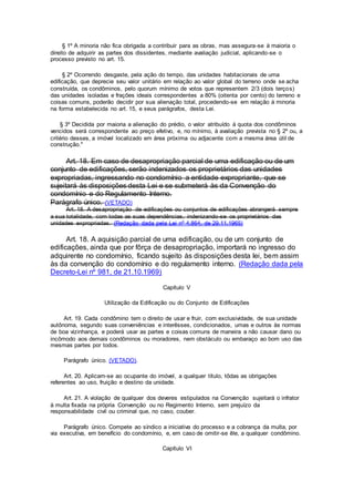 § 1º A minoria não fica obrigada a contribuir para as obras, mas assegura-se à maioria o
direito de adquirir as partes dos dissidentes, mediante avaliação judicial, aplicando-se o
processo previsto no art. 15.
§ 2º Ocorrendo desgaste, pela ação do tempo, das unidades habitacionais de uma
edificação, que deprecie seu valor unitário em relação ao valor global do terreno onde se acha
construída, os condôminos, pelo quorum mínimo de votos que representem 2/3 (dois terços)
das unidades isoladas e frações ideais correspondentes a 80% (oitenta por cento) do terreno e
coisas comuns, poderão decidir por sua alienação total, procedendo-se em relação à minoria
na forma estabelecida no art. 15, e seus parágrafos, desta Lei.
§ 3º Decidida por maioria a alienação do prédio, o valor atribuído à quota dos condôminos
vencidos será correspondente ao preço efetivo, e, no mínimo, à avaliação prevista no § 2º ou, a
critério desses, a imóvel localizado em área próxima ou adjacente com a mesma área útil de
construção."
Art. 18. Em caso de desapropriação parcial de uma edificação ou de um
conjunto de edificações, serão indenizados os proprietários das unidades
expropriadas, ingressando no condomínio a entidade expropriante, que se
sujeitará às disposições desta Lei e se submeterá às da Convenção do
condomínio e do Regulamento Interno.
Parágrafo único. (VETADO)
Art. 18. A desapropriação de edificações ou conjuntos de edificações abrangerá sempre
a sua totalidade, com todas as suas dependências, indenizando-se os proprietários das
unidades expropriadas. (Redação dada pela Lei nº 4.864, de 29.11.1965)
Art. 18. A aquisição parcial de uma edificação, ou de um conjunto de
edificações, ainda que por fôrça de desapropriação, importará no ingresso do
adquirente no condomínio, ficando sujeito às disposições desta lei, bem assim
às da convenção do condomínio e do regulamento interno. (Redação dada pela
Decreto-Lei nº 981, de 21.10.1969)
Capítulo V
Utilização da Edificação ou do Conjunto de Edificações
Art. 19. Cada condômino tem o direito de usar e fruir, com exclusividade, de sua unidade
autônoma, segundo suas conveniências e interêsses, condicionados, umas e outros às normas
de boa vizinhança, e poderá usar as partes e coisas comuns de maneira a não causar dano ou
incômodo aos demais condôminos ou moradores, nem obstáculo ou embaraço ao bom uso das
mesmas partes por todos.
Parágrafo único. (VETADO).
Art. 20. Aplicam-se ao ocupante do imóvel, a qualquer título, tôdas as obrigações
referentes ao uso, fruição e destino da unidade.
Art. 21. A violação de qualquer dos deveres estipulados na Convenção sujeitará o infrator
à multa fixada na própria Convenção ou no Regimento Interno, sem prejuízo da
responsabilidade civil ou criminal que, no caso, couber.
Parágrafo único. Compete ao síndico a iniciativa do processo e a cobrança da multa, por
via executiva, em benefício do condomínio, e, em caso de omitir-se êle, a qualquer condômino.
Capítulo VI
 