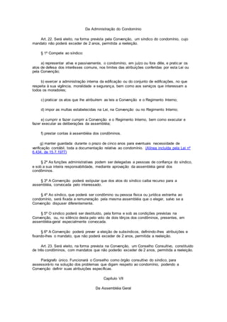 Da Administração do Condomínio
Art. 22. Será eleito, na forma prevista pela Convenção, um síndico do condomínio, cujo
mandato não poderá exceder de 2 anos, permitida a reeleição.
§ 1º Compete ao síndico:
a) representar ativa e passivamente, o condomínio, em juízo ou fora dêle, e praticar os
atos de defesa dos interêsses comuns, nos limites das atribuições conferidas por esta Lei ou
pela Convenção;
b) exercer a administração interna da edificação ou do conjunto de edificações, no que
respeita à sua vigência, moralidade e segurança, bem como aos serviços que interessam a
todos os moradores;
c) praticar os atos que lhe atribuírem as leis a Convenção e o Regimento Interno;
d) impor as multas estabelecidas na Lei, na Convenção ou no Regimento Interno;
e) cumprir e fazer cumprir a Convenção e o Regimento Interno, bem como executar e
fazer executar as deliberações da assembléia;
f) prestar contas à assembléia dos condôminos.
g) manter guardada durante o prazo de cinco anos para eventuais necessidade de
verificação contábil, toda a documentação relativa ao condomínio. (Alínea incluída pela Lei nº
6.434, de 15.7.1977)
§ 2º As funções administrativas podem ser delegadas a pessoas de confiança do síndico,
e sob a sua inteira responsabilidade, mediante aprovação da assembléia geral dos
condôminos.
§ 3º A Convenção poderá estipular que dos atos do síndico caiba recurso para a
assembléia, convocada pelo interessado.
§ 4º Ao síndico, que poderá ser condômino ou pessoa física ou jurídica estranha ao
condomínio, será fixada a remuneração pela mesma assembléia que o eleger, salvo se a
Convenção dispuser diferentemente.
§ 5º O síndico poderá ser destituído, pela forma e sob as condições previstas na
Convenção, ou, no silêncio desta pelo voto de dois têrços dos condôminos, presentes, em
assembléia-geral especialmente convocada.
§ 6º A Convenção poderá prever a eleição de subsíndicos, definindo-lhes atribuições e
fixando-lhes o mandato, que não poderá exceder de 2 anos, permitida a reeleição.
Art. 23. Será eleito, na forma prevista na Convenção, um Conselho Consultivo, constituído
de três condôminos, com mandatos que não poderão exceder de 2 anos, permitida a reeleição.
Parágrafo único. Funcionará o Conselho como órgão consultivo do síndico, para
assessorá-lo na solução dos problemas que digam respeito ao condomínio, podendo a
Convenção definir suas atribuições específicas.
Capítulo VII
Da Assembléia Geral
 
