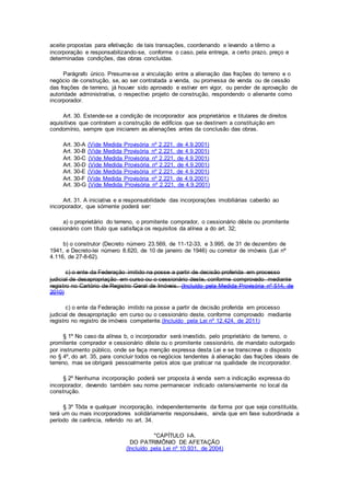 aceite propostas para efetivação de tais transações, coordenando e levando a têrmo a
incorporação e responsabilizando-se, conforme o caso, pela entrega, a certo prazo, preço e
determinadas condições, das obras concluídas.
Parágrafo único. Presume-se a vinculação entre a alienação das frações do terreno e o
negócio de construção, se, ao ser contratada a venda, ou promessa de venda ou de cessão
das frações de terreno, já houver sido aprovado e estiver em vigor, ou pender de aprovação de
autoridade administrativa, o respectivo projeto de construção, respondendo o alienante como
incorporador.
Art. 30. Estende-se a condição de incorporador aos proprietários e titulares de direitos
aquisitivos que contratem a construção de edifícios que se destinem a constituição em
condomínio, sempre que iniciarem as alienações antes da conclusão das obras.
Art. 30-A (Vide Medida Provisória nº 2.221, de 4.9.2001)
Art. 30-B (Vide Medida Provisória nº 2.221, de 4.9.2001)
Art. 30-C (Vide Medida Provisória nº 2.221, de 4.9.2001)
Art. 30-D (Vide Medida Provisória nº 2.221, de 4.9.2001)
Art. 30-E (Vide Medida Provisória nº 2.221, de 4.9.2001)
Art. 30-F (Vide Medida Provisória nº 2.221, de 4.9.2001)
Art. 30-G (Vide Medida Provisória nº 2.221, de 4.9.2001)
Art. 31. A iniciativa e a responsabilidade das incorporações imobiliárias caberão ao
incorporador, que sòmente poderá ser:
a) o proprietário do terreno, o promitente comprador, o cessionário dêste ou promitente
cessionário com título que satisfaça os requisitos da alínea a do art. 32;
b) o construtor (Decreto número 23.569, de 11-12-33, e 3.995, de 31 de dezembro de
1941, e Decreto-lei número 8.620, de 10 de janeiro de 1946) ou corretor de imóveis (Lei nº
4.116, de 27-8-62).
c) o ente da Federação imitido na posse a partir de decisão proferida em processo
judicial de desapropriação em curso ou o cessionário deste, conforme comprovado mediante
registro no Cartório de Registro Geral de Imóveis. (Incluído pela Medida Provisória nº 514, de
2010)
c) o ente da Federação imitido na posse a partir de decisão proferida em processo
judicial de desapropriação em curso ou o cessionário deste, conforme comprovado mediante
registro no registro de imóveis competente.(Incluído pela Lei nº 12.424, de 2011)
§ 1º No caso da alínea b, o incorporador será investido, pelo proprietário de terreno, o
promitente comprador e cessionário dêste ou o promitente cessionário, de mandato outorgado
por instrumento público, onde se faça menção expressa desta Lei e se transcreva o disposto
no § 4º, do art. 35, para concluir todos os negócios tendentes à alienação das frações ideais de
terreno, mas se obrigará pessoalmente pelos atos que praticar na qualidade de incorporador.
§ 2º Nenhuma incorporação poderá ser proposta à venda sem a indicação expressa do
incorporador, devendo também seu nome permanecer indicado ostensivamente no local da
construção.
§ 3º Tôda e qualquer incorporação, independentemente da forma por que seja constituída,
terá um ou mais incorporadores solidàriamente responsáveis, ainda que em fase subordinada a
período de carência, referido no art. 34.
"CAPÍTULO I-A.
DO PATRIMÔNIO DE AFETAÇÃO
(Incluído pela Lei nº 10.931, de 2004)
 