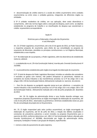 II - descentralização de crédito externa é a cessão de crédito orçamentário entre unidades
orçamentárias ou entre estas e unidades gestoras, integrantes de diferentes órgãos ou
entidades.
§ 5º A unidade recebedora do crédito, em sua aplicação, deve exata observância e
cumprimento, além das normas legais sobre a execução da despesa, assim como ao objetivo
estabelecido no programa de trabalho e as classificações da despesa que caracterizam o
crédito orçamentário correspondente.
Seção IV
Diretrizes para a Elaboração e Execução dos Orçamentos
e suas Alterações
Art. 23. O Poder Legislativo, encaminhará, até o dia 15 de agosto de 2012, ao Poder Executivo,
a respectiva proposta de orçamento, para efeito de sua consolidação na proposta de
orçamento do Município, atendidos os princípios constitucionais e a Lei Orgânica Municipal,
estabelecidos a esse respeito.
§ 1º Na elaboração de sua proposta, o Poder Legislativo, além da observância do estabelecido
nesta Lei, adotará:
I – o estabelecido no art. 29-A da Constituição Federal, inserido pela Emenda Constitucional nº
25/2000;
II – os procedimentos estabelecidos pelo órgão encarregado da elaboração do orçamento.
§ 2º O total da despesa do Poder Legislativo Municipal, incluídos os subsídios dos vereadores
e excluídos os gastos com inativos, não poderá ultrapassar os percentuais, relativos ao
somatório da receita tributária e das transferências previstas no § 5º do artigo 153 e nos
artigos 158 e 159 da Constituição Federal, efetivamente realizado no exercício de anterior.
I - Para fins do disposto no parágrafo segundo tomar-se-á por referência o somatório da
receita tributária e das transferências previstas no § 5º do artigo 153 e nos artigos 158 e 159
da Constituição Federal, efetivamente realizado até o mês de junho projetado até dezembro
de 2012.
Art. 24. Os órgãos da administração direta e seus fundos deverão entregar suas
respectivas propostas Orçamentárias ao órgão encarregado da elaboração do orçamento, até
o dia 31 de julho de 2012, observados os parâmetros e diretrizes estabelecidos nesta Lei, para
fins de consolidação do projeto de Lei Orçamentária.
Art. 25. O órgão responsável pelo setor jurídico encaminhará, ao órgão encarregado da
elaboração do orçamento, até 01 de julho de 2012, a relação dos débitos atualizados e
constantes de precatórios judiciários a serem incluídos na proposta Orçamentária para o
exercício de 2013, conforme determina o art. 100, § 1º da Constituição Federal, alterado pela
Emenda Constitucional nº 30/2000, discriminada por órgão da administração direta,
autarquias, fundações e fundos e por grupos de despesa, especificando:
I - número e data do ajuizamento da ação originária;
 