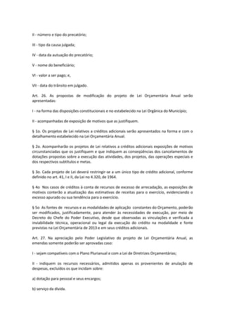 II - número e tipo do precatório;
III - tipo da causa julgada;
IV - data da autuação do precatório;
V - nome do beneficiário;
VI - valor a ser pago; e,
VII - data do trânsito em julgado.
Art. 26. As propostas de modificação do projeto de Lei Orçamentária Anual serão
apresentadas:
I - na forma das disposições constitucionais e no estabelecido na Lei Orgânica do Município;
II - acompanhadas de exposição de motivos que as justifiquem.
§ 1o. Os projetos de Lei relativos a créditos adicionais serão apresentados na forma e com o
detalhamento estabelecido na Lei Orçamentária Anual.
§ 2o. Acompanharão os projetos de Lei relativos a créditos adicionais exposições de motivos
circunstanciadas que os justifiquem e que indiquem as conseqüências dos cancelamentos de
dotações propostas sobre a execução das atividades, dos projetos, das operações especiais e
dos respectivos subtítulos e metas.
§ 3o. Cada projeto de Lei deverá restringir-se a um único tipo de crédito adicional, conforme
definido no art. 41, I e II, da Lei no 4.320, de 1964.
§ 4o Nos casos de créditos à conta de recursos de excesso de arrecadação, as exposições de
motivos conterão a atualização das estimativas de receitas para o exercício, evidenciando o
excesso apurado ou sua tendência para o exercício.
§ 5o As fontes de recursos e as modalidades de aplicação constantes do Orçamento, poderão
ser modificados, justificadamente, para atender às necessidades de execução, por meio de
Decreto do Chefe do Poder Executivo, desde que observadas as vinculações e verificada a
inviabilidade técnica, operacional ou legal da execução do crédito na modalidade e fonte
previstas na Lei Orçamentária de 2013 e em seus créditos adicionais.
Art. 27. Na apreciação pelo Poder Legislativo do projeto de Lei Orçamentária Anual, as
emendas somente poderão ser aprovadas caso:
I - sejam compatíveis com o Plano Plurianual e com a Lei de Diretrizes Orçamentárias;
II - indiquem os recursos necessários, admitidos apenas os provenientes de anulação de
despesas, excluídos os que incidam sobre:
a) dotação para pessoal e seus encargos;
b) serviço da dívida.
 