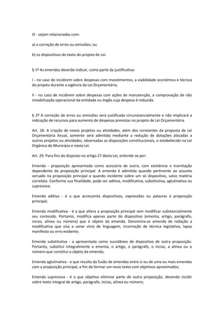 III - sejam relacionadas com:
a) a correção de erros ou omissões; ou
b) os dispositivos do texto do projeto de Lei.
§ 1º As emendas deverão indicar, como parte da justificativa:
I - no caso de incidirem sobre despesas com investimentos, a viabilidade econômica e técnica
do projeto durante a vigência da Lei Orçamentária;
II - no caso de incidirem sobre despesas com ações de manutenção, a comprovação de não
inviabilização operacional da entidade ou órgão cuja despesa é reduzida.
§ 2º A correção de erros ou omissões será justificada circunstancialmente e não implicará a
indicação de recursos para aumento de despesas previstas no projeto de Lei Orçamentária.
Art. 28. A criação de novos projetos ou atividades, além dos constantes da proposta de Lei
Orçamentária Anual, somente será admitida mediante a redução de dotações alocadas a
outros projetos ou atividades, observadas as disposições constitucionais, o estabelecido na Lei
Orgânica do Município e nesta Lei.
Art. 29. Para fins do disposto no artigo 27 desta Lei, entende-se por:
Emenda - proposição apresentada como acessória de outra, com existência e tramitação
dependente da proposição principal. A emenda é admitida quando pertinente ao assunto
versado na proposição principal e quando incidente sobre um só dispositivo, salvo matéria
correlata. Conforme sua finalidade, pode ser aditiva, modificativa, substitutiva, aglutinativa ou
supressiva;
Emenda aditiva - é a que acrescenta dispositivos, expressões ou palavras à proposição
principal;
Emenda modificativa - é a que altera a proposição principal sem modificar substancialmente
seu conteúdo. Portanto, modifica apenas parte do dispositivo (ementa, artigo, parágrafo,
inciso, alínea ou número) que é objeto da emenda. Denomina-se emenda de redação a
modificativa que visa a sanar vício de linguagem, incorreção de técnica legislativa, lapso
manifesto ou erro evidente;
Emenda substitutiva - a apresentada como sucedâneo de dispositivo de outra proposição.
Portanto, substitui integralmente a ementa, o artigo, o parágrafo, o inciso, a alínea ou o
número que constitui o objeto da emenda;
Emenda aglutinativa - a que resulta da fusão de emendas entre si ou de uma ou mais emendas
com a proposição principal, a fim de formar um novo texto com objetivos aproximados;
Emenda supressiva - é a que objetiva eliminar parte de outra proposição, devendo incidir
sobre texto integral de artigo, parágrafo, inciso, alínea ou número;
 