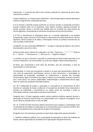Subemenda - é a emenda que altera outra emenda, podendo ser supressiva de parte desta,
substitutiva ou aditiva;
Projeto substitutivo, ou simplesmente substitutivo – denominação dada à emenda destinada a
substituir integralmente a proposição principal.
§ 1º A emenda é admitida quando pertinente ao assunto versado na proposição principal e
quando incidente sobre um só dispositivo, salvo matéria correlata, seguindo princípios de
coesão, precisão, clareza e concisão cuja redação deve ser norteada por regras básicas de
técnica legislativa, contemplando os elementos constitutivos da estrutura do projeto.
§ 2º Para o atendimento às disposições desta Lei, a emenda, objetivando a sua perfeita
compreensão, requer estrutura e forma básicas e elementares em exata observância à técnica
legislativa, deverá compor-se de dados e informações mínimas ao perfeito entendimento do
que se propõe, evidenciando:
a) epígrafe, em que à expressão EMENDA N.º ... se segue a indicação da espécie e do número
da proposição a que ela se refere;
b) fórmula pela qual se determina a alteração a ser feita: “Suprima-se ...”.”.”.”.”.”.”, “Onde se
lê ...”, “Leia-se ...”, “Acrescente-se ...”, “Dê-se ao art.... a seguinte redação”;
c) contexto, em que se procede à supressão ou substituição de determinada expressão, ou se
enuncia o dispositivo a ser acrescentado, ou se dá nova redação a determinado dispositivo;
d) fecho, que compreende o local (Sala das Reuniões, Sala das Comissões), a data de
apresentação e o nome do autor;
e) justificação, é o texto que acompanha o projeto e no qual, pela apresentação e defesa de
uma série de argumentos (justificativas), procura o autor demonstrar a necessidade ou
oportunidade da proposição, respaldado no conhecimento e domínio dos princípios
constitucionais, legais e normativos que regem à matéria a ser emendada, de forma a permitir
que o autor possa, com clareza, objetividade, fundamentação e embasamento técnico legal,
expor as razões que justifiquem alteração proposta.
Art. 30. A elaboração do projeto, a aprovação e a execução da Lei Orçamentária de 2013
deverão ser realizadas de modo a evidenciar a Transparência da Gestão Fiscal, observando o
princípio da publicidade e permitindo-se um amplo acesso da sociedade a todas as
informações relativas a cada etapa do processo orçamentário.
Parágrafo único O Poder Legislativo poderá realizar audiências públicas regionais durante a
apreciação da Proposta Orçamentária, em conformidade com o disposto no parágrafo único
do art. 48 da Lei Complementar no 101, de 2000.
Art. 31. O chefe do Poder Executivo adotará mecanismos para assegurar a participação social
na indicação de prioridades na elaboração da Lei Orçamentária para o exercício de 2012, bem
como no acompanhamento e execução dos projetos contemplados.
Parágrafo único. Os mecanismos previstos no caput deste artigo serão operacionalizados:
I - mediante audiências públicas, com a participação da população em geral, de entidades de
classes, setores organizados da sociedade civil e organizações não governamentais;
 