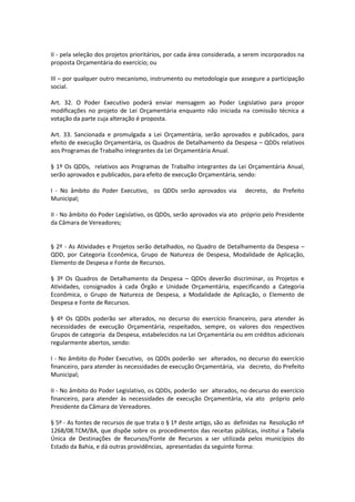 II - pela seleção dos projetos prioritários, por cada área considerada, a serem incorporados na
proposta Orçamentária do exercício; ou
III – por qualquer outro mecanismo, instrumento ou metodologia que assegure a participação
social.
Art. 32. O Poder Executivo poderá enviar mensagem ao Poder Legislativo para propor
modificações no projeto de Lei Orçamentária enquanto não iniciada na comissão técnica a
votação da parte cuja alteração é proposta.
Art. 33. Sancionada e promulgada a Lei Orçamentária, serão aprovados e publicados, para
efeito de execução Orçamentária, os Quadros de Detalhamento da Despesa – QDDs relativos
aos Programas de Trabalho integrantes da Lei Orçamentária Anual.
§ 1º Os QDDs, relativos aos Programas de Trabalho integrantes da Lei Orçamentária Anual,
serão aprovados e publicados, para efeito de execução Orçamentária, sendo:
I - No âmbito do Poder Executivo, os QDDs serão aprovados via decreto, do Prefeito
Municipal;
II - No âmbito do Poder Legislativo, os QDDs, serão aprovados via ato próprio pelo Presidente
da Câmara de Vereadores;
§ 2º - As Atividades e Projetos serão detalhados, no Quadro de Detalhamento da Despesa –
QDD, por Categoria Econômica, Grupo de Natureza de Despesa, Modalidade de Aplicação,
Elemento de Despesa e Fonte de Recursos.
§ 3º Os Quadros de Detalhamento da Despesa – QDDs deverão discriminar, os Projetos e
Atividades, consignados à cada Órgão e Unidade Orçamentária, especificando a Categoria
Econômica, o Grupo de Natureza de Despesa, a Modalidade de Aplicação, o Elemento de
Despesa e Fonte de Recursos.
§ 4º Os QDDs poderão ser alterados, no decurso do exercício financeiro, para atender às
necessidades de execução Orçamentária, respeitados, sempre, os valores dos respectivos
Grupos de categoria da Despesa, estabelecidos na Lei Orçamentária ou em créditos adicionais
regularmente abertos, sendo:
I - No âmbito do Poder Executivo, os QDDs poderão ser alterados, no decurso do exercício
financeiro, para atender às necessidades de execução Orçamentária, via decreto, do Prefeito
Municipal;
II - No âmbito do Poder Legislativo, os QDDs, poderão ser alterados, no decurso do exercício
financeiro, para atender às necessidades de execução Orçamentária, via ato próprio pelo
Presidente da Câmara de Vereadores.
§ 5º - As fontes de recursos de que trata o § 1º deste artigo, são as definidas na Resolução nº
1268/08.TCM/BA, que dispõe sobre os procedimentos das receitas públicas, institui a Tabela
Única de Destinações de Recursos/Fonte de Recursos a ser utilizada pelos municípios do
Estado da Bahia, e dá outras providências, apresentadas da seguinte forma:
 