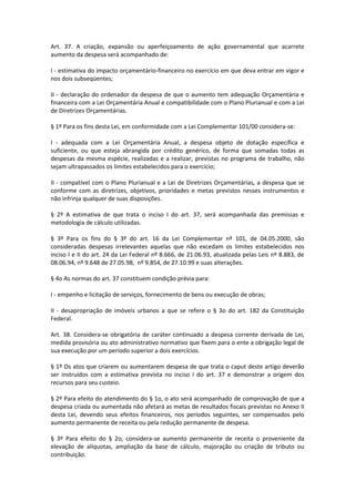 Art. 37. A criação, expansão ou aperfeiçoamento de ação governamental que acarrete
aumento da despesa será acompanhado de:
I - estimativa do impacto orçamentário-financeiro no exercício em que deva entrar em vigor e
nos dois subseqüentes;
II - declaração do ordenador da despesa de que o aumento tem adequação Orçamentária e
financeira com a Lei Orçamentária Anual e compatibilidade com o Plano Plurianual e com a Lei
de Diretrizes Orçamentárias.
§ 1º Para os fins desta Lei, em conformidade com a Lei Complementar 101/00 considera-se:
I - adequada com a Lei Orçamentária Anual, a despesa objeto de dotação específica e
suficiente, ou que esteja abrangida por crédito genérico, de forma que somadas todas as
despesas da mesma espécie, realizadas e a realizar, previstas no programa de trabalho, não
sejam ultrapassados os limites estabelecidos para o exercício;
II - compatível com o Plano Plurianual e a Lei de Diretrizes Orçamentárias, a despesa que se
conforme com as diretrizes, objetivos, prioridades e metas previstos nesses instrumentos e
não infrinja qualquer de suas disposições.
§ 2º A estimativa de que trata o inciso I do art. 37, será acompanhada das premissas e
metodologia de cálculo utilizadas.
§ 3º Para os fins do § 3º do art. 16 da Lei Complementar nº 101, de 04.05.2000, são
consideradas despesas irrelevantes aquelas que não excedam os limites estabelecidos nos
inciso I e II do art. 24 da Lei Federal nº 8.666, de 21.06.93, atualizada pelas Leis nº 8.883, de
08.06.94, nº 9.648 de 27.05.98, nº 9.854, de 27.10.99 e suas alterações.
§ 4o As normas do art. 37 constituem condição prévia para:
I - empenho e licitação de serviços, fornecimento de bens ou execução de obras;
II - desapropriação de imóveis urbanos a que se refere o § 3o do art. 182 da Constituição
Federal.
Art. 38. Considera-se obrigatória de caráter continuado a despesa corrente derivada de Lei,
medida provisória ou ato administrativo normativo que fixem para o ente a obrigação legal de
sua execução por um período superior a dois exercícios.
§ 1º Os atos que criarem ou aumentarem despesa de que trata o caput deste artigo deverão
ser instruídos com a estimativa prevista no inciso I do art. 37 e demonstrar a origem dos
recursos para seu custeio.
§ 2º Para efeito do atendimento do § 1o, o ato será acompanhado de comprovação de que a
despesa criada ou aumentada não afetará as metas de resultados fiscais previstas no Anexo II
desta Lei, devendo seus efeitos financeiros, nos períodos seguintes, ser compensados pelo
aumento permanente de receita ou pela redução permanente de despesa.
§ 3º Para efeito do § 2o, considera-se aumento permanente de receita o proveniente da
elevação de alíquotas, ampliação da base de cálculo, majoração ou criação de tributo ou
contribuição.
 