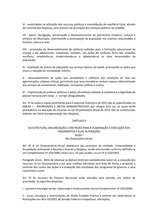 VI - austeridade na utilização dos recursos públicos e consolidação do equilíbrio fiscal, através
do controle das despesas, sem prejuízo da prestação dos serviços públicos ao cidadão;
VII - apoio, divulgação, preservação e desenvolvimento do patrimônio histórico, cultural e
artístico do Município, incentivando a participação da população nos eventos relacionados à
história, cultura e arte;
VIII - promoção do desenvolvimento de políticas voltadas para a formação educacional da
criança e do adolescente, investindo, também, em ações de melhoria física das unidades
escolares, ampliando-as, modernizando-as e adaptando-as às reais necessidades da
população;
IX - ampliação do acesso da população aos serviços básicos de saúde, priorizando as ações que
visem a redução da mortalidade infantil;
X - desenvolvimento de ações que possibilitem a melhoria das condições de vida nas
aglomerações urbanas críticas, permitindo que seus moradores tenham acesso indiscriminado
aos serviços de saneamento, habitação, transporte coletivo e outros;
XI – implantação de políticas públicas e ações afirmativas voltadas à cidadania e a dignidade da
pessoa humana com vistas a corrigir desigualdades.
Art. 3º As ações e metas prioritárias para o exercício financeiro de 2013 são as especificadas no
ANEXO I - PRIORIDADES E METAS ADMINISTRATIVAS que integra esta Lei, as quais terão
precedência na alocação de recursos na Lei Orçamentária Anual de 2013 não se constituindo,
todavia, em limite à programação das despesas.
CAPÍTULO II
DA ESTRUTURA, ORGANIZAÇÃO E DIRETRIZES PARA A ELABORAÇÃO E EXECUÇÃO DOS
ORÇAMENTOS E SUAS ALTERAÇÕES
Seção I
Das Disposições Gerais
Art. 4º A Lei Orçamentária Anual obedecerá aos princípios da Unidade, Universalidade e
Anualidade, estimando a Receita e fixando a Despesa, sendo estruturada na forma definida na
Lei Complementar nº 101/2000, nesta Lei e, no que couber, na Lei nº 4.320/1964.
Parágrafo Único. Além de observar as demais diretrizes estabelecidas nesta Lei, a alocação dos
recursos na Lei Orçamentária e em seus créditos adicionais será feita de forma a propiciar o
controle dos custos das ações e a avaliação dos resultados dos programas de governo e seus
respectivos custos.
Art. 5º Os recursos do Tesouro Municipal serão alocados para atender, em ordem de
prioridade, às seguintes despesas:
I - pessoal e encargos sociais, observado o limite previsto na Lei Complementar nº 101/2000;
II - juros, encargos e amortizações da dívida fundada interna e externa em observância às
Resoluções nos 40 e 43/2001 do Senado Federal e respectivas alterações;
 