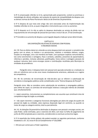 § 4º A comprovação referida no § 2o, apresentada pelo proponente, conterá as premissas e
metodologia de cálculo utilizadas, sem prejuízo do exame de compatibilidade da despesa com
as demais normas do Plano Plurianual e desta Lei de Diretrizes Orçamentárias.
§ 5º A despesa de que trata este artigo não será executada antes da implementação das
medidas referidas no § 2o, as quais integrarão o instrumento que a criar ou aumentar.
§ 6º O disposto no § 1o não se aplica às despesas destinadas ao serviço da dívida nem ao
reajustamento de remuneração de pessoal de que trata o inciso X do art. 37 da Constituição.
§ 7º Considera-se aumento de despesa a prorrogação daquela criada por prazo determinado.
CAPÍTULO IV
DAS DISPOSIÇÕES RELATIVAS ÀS DESPESAS COM PESSOAL
E ENCARGOS SOCIAIS
Art. 39. Para os efeitos desta Lei, entende-se como despesa total com pessoal: o somatório dos
gastos com os ativos, os inativos e os pensionistas, relativos a mandatos eletivos, cargos,
funções ou empregos, civis e de membros de Poder, com quaisquer espécies remuneratórias,
tais como vencimentos e vantagens, fixas e variáveis, subsídios, proventos da aposentadoria,
reformas e pensões, inclusive adicionais, gratificações, horas extras e vantagens pessoais de
qualquer natureza, bem como encargos sociais e contribuições recolhidas pelo Município às
entidades de previdência.
Parágrafo único. A despesa total com pessoal será apurada somando-se a realizada no
mês em referência com as dos onze meses imediatamente anteriores, adotando-se o regime
de competência.
Art. 40. Os contratos de terceirização de mão-de-obra que se referem à substituição de
servidores e empregados públicos serão contabilizados como “Outras Despesas de Pessoal”.
Parágrafo único. Não se considera como substituição de servidores e empregados públicos,
para efeito do caput, os contratos de terceirização relativos à execução indireta de atividade
que, simultaneamente:
I – sejam acessórias, instrumentais ou complementares aos assuntos que constituem área de
competência legal do órgão ou entidade;
II – não sejam inerentes a categorias funcionais abrangidas por plano de cargos do quadro de
pessoal do órgão ou entidade, salvo expressa disposição legal em contrário, ou quando se
tratar de cargo ou categoria extinto, total ou parcialmente.
Art. 41. As dotações Orçamentárias destinadas às despesas com pessoal e encargos sociais, em
cada Poder, serão estimadas, para o exercício de 2013, com base na folha de pagamento de
junho de 2012 projetada para o exercício, considerando os eventuais acréscimos legais.
§ 1º A repartição dos limites globais não poderá exceder os seguintes percentuais, conforme
estabelece o art. 19, inciso III da Lei Complementar nº 101/2000.
I - 6% (seis por cento) para o Poder Legislativo;
 