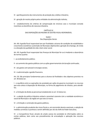III - aperfeiçoamento dos instrumentos de proteção dos créditos tributário;
IV - geração de receita própria pelas entidades da administração indireta;
V - estabelecimento de critérios de compensação de renúncia caso o município conceda
incentivos ou benefícios de natureza tributária.
CAPÍTULO VI
DAS DISPOSIÇÕES DO REGIME DE GESTÃO FISCAL RESPONSÁVEL
Seção I
Das Disposições Gerais
Art. 48. A gestão fiscal responsável tem por finalidade o alcance de condições de estabilidade e
crescimento econômico sustentado do Município objetivando a geração de emprego, de renda
e a elevação da qualidade de vida e bem-estar social.
Art. 49. A gestão fiscal responsável das finanças do Município far-se-á mediante a observância
de normas quanto:
I - ao endividamento público;
II - ao aumento dos gastos públicos com as ações governamentais de duração continuada;
III - aos gastos com pessoal e encargos sociais;
IV - à administração e gestão financeira.
Art. 50. São princípios fundamentais para o alcance da finalidade e dos objetivos previstos no
art. 48 desta Lei:
I - o equilíbrio entre as aspirações da sociedade por ações do governo municipal e os recursos
que esta coloca à disposição do Município, na forma de pagamento de tributos, para atendê-
las;
II - a limitação da dívida ao percentual estabelecido no art. 52 desta Lei;
III - a adoção de política tributária estável e previsível coerente com a realidade econômica e
social do Município e da região em que este se insere;
IV - a limitação e contenção dos gastos públicos;
V - a administração prudente dos riscos fiscais e, em ocorrendo desvios eventuais, a adoção de
medidas corretivas e punitivas a serem definidas por ato do chefe do Poder Executivo;
VI - a transparência fiscal, através do amplo acesso da sociedade às informações sobre as
contas públicas, bem como aos procedimentos de arrecadação e aplicação dos recursos
públicos.
 