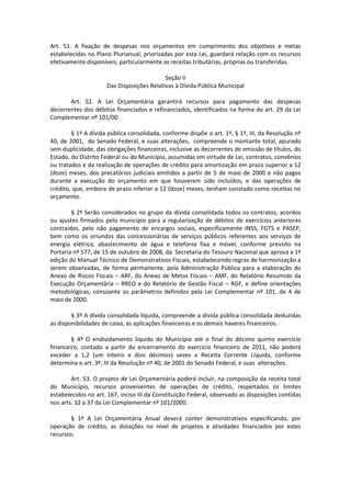 Art. 51. A fixação de despesas nos orçamentos em cumprimento dos objetivos e metas
estabelecidas no Plano Plurianual, priorizadas por esta Lei, guardará relação com os recursos
efetivamente disponíveis, particularmente as receitas tributárias, próprias ou transferidas.
Seção II
Das Disposições Relativas à Dívida Pública Municipal
Art. 52. A Lei Orçamentária garantirá recursos para pagamento das despesas
decorrentes dos débitos financiados e refinanciados, identificados na forma do art. 29 da Lei
Complementar nº 101/00.
§ 1º A dívida pública consolidada, conforme dispõe o art. 1º, § 1º, III, da Resolução nº
40, de 2001, do Senado Federal, e suas alterações, compreende o montante total, apurado
sem duplicidade, das obrigações financeiras, inclusive as decorrentes de emissão de títulos, do
Estado, do Distrito Federal ou do Município, assumidas em virtude de Lei, contratos, convênios
ou tratados e da realização de operações de crédito para amortização em prazo superior a 12
(doze) meses, dos precatórios judiciais emitidos a partir de 5 de maio de 2000 e não pagos
durante a execução do orçamento em que houverem sido incluídos, e das operações de
crédito, que, embora de prazo inferior a 12 (doze) meses, tenham constado como receitas no
orçamento.
§ 2º Serão considerados no grupo da dívida consolidada todos os contratos, acordos
ou ajustes firmados pelo município para a regularização de débitos de exercícios anteriores
contraídos, pelo não pagamento de encargos sociais, especificamente INSS, FGTS e PASEP,
bem como os oriundos das concessionárias de serviços públicos referentes aos serviços de
energia elétrica, abastecimento de água e telefonia fixa e móvel, conforme previsto na
Portaria nº 577, de 15 de outubro de 2008, da Secretaria do Tesouro Nacional que aprova a 1ª
edição do Manual Técnico de Demonstrativos Fiscais, estabelecendo regras de harmonização a
serem observadas, de forma permanente, pela Administração Pública para a elaboração do
Anexo de Riscos Fiscais – ARF, do Anexo de Metas Fiscais – AMF, do Relatório Resumido da
Execução Orçamentária – RREO e do Relatório de Gestão Fiscal – RGF, e define orientações
metodológicas, consoante os parâmetros definidos pela Lei Complementar nº 101, de 4 de
maio de 2000.
§ 3º A dívida consolidada líquida, compreende a dívida pública consolidada deduzidas
as disponibilidades de caixa, as aplicações financeiras e os demais haveres financeiros.
§ 4º O endividamento líquido do Município até o final do décimo quinto exercício
financeiro, contado a partir do encerramento do exercício financeiro de 2011, não poderá
exceder a 1,2 (um inteiro e dois décimos) vezes a Receita Corrente Líquida, conforme
determina o art. 3º, III da Resolução nº 40, de 2001 do Senado Federal, e suas alterações.
Art. 53. O projeto de Lei Orçamentária poderá incluir, na composição da receita total
do Município, recursos provenientes de operações de crédito, respeitados os limites
estabelecidos no art. 167, inciso III da Constituição Federal, observado as disposições contidas
nos arts. 32 a 37 da Lei Complementar nº 101/2000.
§ 1º A Lei Orçamentária Anual deverá conter demonstrativos especificando, por
operação de crédito, as dotações no nível de projetos e atividades financiados por estes
recursos.
 