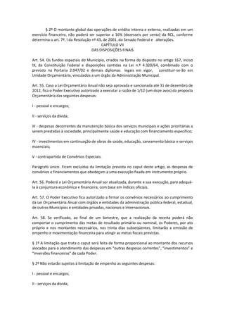 § 2º O montante global das operações de crédito interna e externa, realizadas em um
exercício financeiro, não poderá ser superior a 16% (dezesseis por cento) da RCL, conforme
determina o art. 7º, I da Resolução nº 43, de 2001, do Senado Federal e alterações.
CAPÍTULO VII
DAS DISPOSIÇÕES FINAIS
Art. 54. Os fundos especiais do Município, criados na forma do disposto no artigo 167, inciso
IX, da Constituição Federal e disposições contidas na Lei n.º 4.320/64, combinado com o
previsto na Portaria 2.047/02 e demais diplomas legais em vigor, constituir-se-ão em
Unidade Orçamentária, vinculados a um órgão da Administração Municipal.
Art. 55. Caso a Lei Orçamentária Anual não seja aprovada e sancionada até 31 de dezembro de
2012, fica o Poder Executivo autorizado a executar a razão de 1/12 (um doze avos) da proposta
Orçamentária das seguintes despesas:
I - pessoal e encargos;
II - serviços da dívida;
III - despesas decorrentes da manutenção básica dos serviços municipais e ações prioritárias a
serem prestadas à sociedade, principalmente saúde e educação com financiamento especifico;
IV - investimentos em continuação de obras de saúde, educação, saneamento básico e serviços
essenciais;
V - contrapartida de Convênios Especiais.
Parágrafo único. Ficam excluídas da limitação prevista no caput deste artigo, as despesas de
convênios e financiamentos que obedeçam a uma execução fixada em instrumento próprio.
Art. 56. Poderá a Lei Orçamentária Anual ser atualizada, durante a sua execução, para adequá-
la à conjuntura econômica e financeira, com base em índices oficiais.
Art. 57. O Poder Executivo fica autorizado a firmar os convênios necessários ao cumprimento
da Lei Orçamentária Anual com órgãos e entidades da administração pública federal, estadual,
de outros Municípios e entidades privadas, nacionais e internacionais.
Art. 58. Se verificado, ao final de um bimestre, que a realização da receita poderá não
comportar o cumprimento das metas de resultado primário ou nominal, os Poderes, por ato
próprio e nos montantes necessários, nos trinta dias subseqüentes, limitarão a emissão de
empenho e movimentação financeira para atingir as metas fiscais previstas.
§ 1º A limitação que trata o caput será feita de forma proporcional ao montante dos recursos
alocados para o atendimento das despesas em “outras despesas correntes”, “investimentos” e
“inversões financeiras” de cada Poder.
§ 2º Não estarão sujeitos à limitação de empenho as seguintes despesas:
I - pessoal e encargos;
II - serviços da dívida;
 