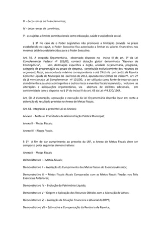 III - decorrentes de financiamentos;
IV - decorrentes de convênios;
V - as sujeitas a limites constitucionais como educação, saúde e assistência social.
§ 3º No caso de o Poder Legislativo não promover a limitação prevista no prazo
estabelecido no caput, o Poder Executivo fica autorizado a limitar os valores financeiros nos
mesmos critérios estabelecidos para o Poder Executivo.
Art. 59. A proposta Orçamentária, observado disposto no inciso III do art. 5º da Lei
Complementar Federal nº 101/00, conterá dotação global denominada “Reserva de
Contingência”, sem destinação específica a órgão, unidade orçamentária, programa,
categoria de programação ou grupo de despesa, constituída exclusivamente dos recursos do
orçamento fiscal, em montante máximo correspondente a até 3% (três por cento) da Receita
Corrente Líquida do Município do exercício de 2012, apurada nos termos do inciso IV, art. 2º
da já mencionada Lei Complementar nº 101/00, a ser utilizada como fonte de recursos para
atendimento a passivos contingentes e outros riscos e eventos fiscais imprevistos, inclusive as
alterações e adequações orçamentárias, via abertura de créditos adicionais, em
conformidade com o disposto no § 1º do inciso III do art. 43 da Lei nº4.320/1964.
Art. 60. A elaboração, aprovação e execução da Lei Orçamentária deverão levar em conta a
obtenção do resultado previsto no Anexo de Metas Fiscais.
Art. 61. Integrarão a presente Lei os Anexos:
Anexo I - Metas e Prioridades da Administração Pública Municipal;
Anexo II - Metas Fiscais;
Anexo III - Riscos Fiscais.
§ 1º A fim de dar cumprimento ao preceito da LRF, o Anexo de Metas Fiscais deve ser
composto pelos seguintes demonstrativos:
Anexo II - Metas Fiscais
Demonstrativo I – Metas Anuais;
Demonstrativo II – Avaliação do Cumprimento das Metas Fiscais do Exercício Anterior;
Demonstrativo III – Metas Fiscais Atuais Comparadas com as Metas Fiscais Fixadas nos Três
Exercícios Anteriores;
Demonstrativo IV – Evolução do Patrimônio Líquido;
Demonstrativo V – Origem e Aplicação dos Recursos Obtidos com a Alienação de Ativos;
Demonstrativo VI – Avaliação da Situação Financeira e Atuarial do RPPS;
Demonstrativo VII – Estimativa e Compensação da Renúncia de Receita;
 