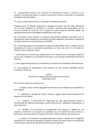 III - contrapartidas previstas em contratos de empréstimos internos e externos ou de
convênios, contratos de repasses ou outros instrumentos similares, observados os respectivos
cronogramas de desembolso;
IV - outros custeios administrativos e aplicações em despesas de capital.
Parágrafo único. As dotações destinadas às despesas de capital, que não sejam financiadas
com recursos originários de contratos ou convênios, somente serão programadas com os
recursos oriundos da economia com os gastos de outras despesas correntes, desde que
atendidas plenamente as prioridades estabelecidas neste artigo.
Art. 6º Somente serão incluídas na proposta Orçamentária dotações financiadas com as
operações de crédito mediante Lei autorizativa do Poder Legislativo, observadas as vedações e
restrições previstas na Lei Complementar 101/2000.
Art. 7º Na programação de investimentos da Administração Pública direta e indireta, além do
atendimento às metas e prioridades especificadas na forma dos arts. 2º e 3º desta Lei,
observar-se-ão as seguintes regras:
I - a destinação de recursos para projetos deverá ser suficiente para a execução integral de
uma ou mais unidades ou a conclusão de uma etapa, se sua duração compreender mais de um
exercício;
II - será assegurado alocação de contrapartida para projetos que contemplem financiamentos;
III - não poderão ser programados novos projetos que não tenham viabilidade técnica,
econômica e financeira.
Seção II
Da Estrutura e Organização dos Orçamentos Fiscal e da
Seguridade Social
Art. 8º Para fins desta Lei conceituam-se:
I - função, o maior nível de agregação das diversas áreas da despesa que competem ao
setor público;
II - subfunção, a partição da função, visando a agregar determinado subconjunto de
despesa do setor público.
III - programa, o instrumento de organização da ação governamental, visando à
concretização dos objetivos pretendidos, sendo mensurado por indicadores estabelecidos no
plano plurianual;
IV - atividade, um instrumento de programação para alcançar o objetivo de um
programa, envolvendo um conjunto de operações que se realizam de modo contínuo e
permanente, das quais resulta um produto necessário à manutenção da ação de governo;
V - projeto, um instrumento de programação para alcançar o objetivo de um programa,
envolvendo um conjunto de operações, limitadas no tempo, das quais resulta um produto que
concorre para a expansão ou aperfeiçoamento da ação de governo;
 