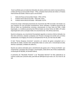 Foram acolhidos para correção das distorções de valores, dentro do cenário macroeconômico,
o Índice de Preço ao Consumidor Amplo – IPCA, o Produto Interno Bruto da União e o Produto
Interno Bruto do Estado. Utiliza-se para o ano de 2012:
I. Índice de Preço ao Consumidor Amplo – IPCA: 4,74 %;
II. Produto Interno Bruto da União – PIB União: 3,8 %;
III. Produto Interno Bruto do Estado – PIB Estado: 4,33 %.
A título de corrigir a distorção proveniente do crescimento dos PIB’s da União e do Estado e os
seus impactos em suas principais transferências, foram utilizadas a incidência percentual do
PIB da União nas transferências correntes, precisamente na Cota Parte do FPM e ICMS
Exportação, e a incidência percentual do PIB do Estado nas Cotas Partes do ICMS e IPI sobre
Exportação bem como a variação média de crescimento dos três últimos exercícios.
Quanto às despesas, seu crescimento foi projetado segundo os mesmos critérios indicados nos
dois itens anteriores, estando as despesas com Pessoal e Encargos de acordo com os limites
estabelecidos nos Artigo(s) 19 e 20 da Lei Complementar Nº 101, de 4 de maio de 2000.
O item “Outras Despesas Correntes” concentra um volume de gastos compatível com a
dimensão da cidade, estando neles computados todos os custos com a manutenção da sede,
distritos e povoados, unidades de saúde etc.;
Quanto aos valores estimados para o atendimento dos gastos com o “Serviço da Dívida”, que
compreende o somatório dos encargos e amortizações, estão dentro dos limites estabelecidos
na Resolução Nº 40/2001, do Senado Federal;
A estimativa do “Resultado Primário” e do “Resultado Nominal” foi feita adotando-se os
critérios usados até a presente data, pela falta de definição de que trata o art. 30, inciso IV, da
LRF.
 