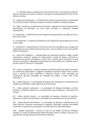 VI - operação especial, as despesas que não contribuem para a manutenção das ações de
governo, das quais não resulta um produto, e não geram contraprestação direta sobre a forma
de bens e serviços;
VII - categoria de programação – a identificação da despesa compreendendo sua classificação
em termos de funções, subfunções, programas, projetos, atividades e operações especiais;
VIII - órgão - Secretaria ou Entidade desse mesmo grau, integrante da estrutura Organizacional
Administrativa do Município, aos quais estão vinculadas as respectivas Unidades
Orçamentárias;
IX - transposição – o deslocamento de uma categoria de programação de um órgão para outro,
pelo total ou saldo;
X - remanejamento – a mudança de dotações de uma categoria de programação para outra no
mesmo órgão;
XI - transferência – o deslocamento de recursos da reserva de contingência para a categoria de
programação, de uma função de governo para outra, ou de um órgão para outro para atender
passivos contingentes;
XII - reserva de contingência – a dotação global sem destinação específica a órgão, unidade
orçamentária, programa, categoria de programação ou grupo de despesa, destinada ao
atendimento de passivos contingentes e outros riscos e eventos fiscais imprevistos, os quais
incluem as alterações e adequações orçamentárias em conformidade com o disposto no § 1º
do inciso III do art. 43 da Lei nº. 4.320/1964.
XIII - passivos contingentes – questões pendentes de decisão judicial que podem determinar
um aumento da dívida pública, se julgadas procedentes ocasionará impacto sobre a política
fiscal, a exemplo de ações trabalhistas e tributárias; fianças e avais concedidos por
empréstimos; garantias concedidas em operações de crédito, e outros riscos fiscais
imprevistos;
XIV - créditos adicionais – as autorizações de despesas não computadas ou insuficientemente
dotadas que modifiquem o valor original da Lei de Orçamento;
XV - crédito adicional suplementar – as autorizações de despesas destinadas a reforçar
projetos ou atividades existentes na Lei Orçamentária, que modifiquem o valor global dos
mesmos;
XVI - crédito adicional especial – as autorizações de despesas, mediante Lei específica,
destinadas à criação de novos projetos ou atividades não contemplados na Lei Orçamentária;
XVII - crédito adicional extraordinário – as autorizações de despesas, mediante decreto do
Poder Executivo e posterior comunicação ao Legislativo, destinadas a atender necessidades
imprevisíveis e urgentes em caso de guerra, comoção interna ou calamidade pública;
XVIII - unidade orçamentária - consiste em cada um dos Órgãos, Secretarias, Entidades,
Unidades ou Fundos da Administração Pública Municipal, direta ou indireta, para qual a Lei
Orçamentária consigna dotações Orçamentárias específicas;
 