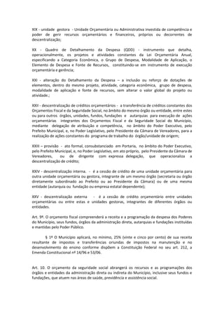 XIX - unidade gestora - Unidade Orçamentária ou Administrativa investida de competência e
poder de gerir recursos orçamentários e financeiros, próprios ou decorrentes de
descentralização;
XX - Quadro de Detalhamento da Despesa (QDD) - instrumento que detalha,
operacionalmente, os projetos e atividades constantes da Lei Orçamentária Anual,
especificando a Categoria Econômica, o Grupo de Despesa, Modalidade de Aplicação, o
Elemento de Despesa e Fonte de Recursos, constituindo-se em instrumento de execução
orçamentária e gerência;
XXI - alteração do Detalhamento da Despesa – a inclusão ou reforço de dotações de
elementos, dentro do mesmo projeto, atividade, categoria econômica, grupo de despesa,
modalidade de aplicação e fonte de recursos, sem alterar o valor global do projeto ou
atividade.;
XXII - descentralização de créditos orçamentários - a transferência de créditos constantes dos
Orçamentos Fiscal e da Seguridade Social, no âmbito do mesmo órgão ou entidade, entre estes
ou para outros órgãos, unidades, fundos, fundações e autarquias para execução de ações
orçamentárias integrantes dos Orçamentos Fiscal e da Seguridade Social do Município,
mediante delegação de atribuição e competência, no âmbito do Poder Executivo, pelo
Prefeito Municipal, e, no Poder Legislativo, pelo Presidente da Câmara de Vereadores, para a
realização de ações constantes do programa de trabalho do órgão/unidade de origem;
XXIII – provisão - ato formal, consubstanciado em Portaria, no âmbito do Poder Executivo,
pelo Prefeito Municipal, e, no Poder Legislativo, em ato próprio, pelo Presidente da Câmara de
Vereadores, ou de dirigente com expressa delegação, que operacionaliza a
descentralização de crédito;
XXIV - descentralização interna. - é a cessão de crédito de uma unidade orçamentária para
outra unidade orçamentária ou gestora, integrante de um mesmo órgão (secretaria ou órgão
diretamente subordinado ao Prefeito ou ao Presidente da Câmara) ou de uma mesma
entidade (autarquia ou fundação ou empresa estatal dependente);
XXV - descentralização externa - é a cessão de crédito orçamentário entre unidades
orçamentárias ou entre estas e unidades gestoras, integrantes de diferentes órgãos ou
entidades.
Art. 9º. O orçamento fiscal compreenderá a receita e a programação da despesa dos Poderes
do Município, seus fundos, órgãos da administração direta, autarquias e fundações instituídas
e mantidas pelo Poder Público.
§ 1º O Município aplicará, no mínimo, 25% (vinte e cinco por cento) de sua receita
resultante de impostos e transferências oriundas de impostos na manutenção e no
desenvolvimento do ensino conforme dispõem a Constituição Federal no seu art. 212, a
Emenda Constitucional nº 14/96 e 53/06.
Art. 10. O orçamento da seguridade social abrangerá os recursos e as programações dos
órgãos e entidades da administração direta ou indireta do Município, inclusive seus fundos e
fundações, que atuem nas áreas de saúde, previdência e assistência social.
 
