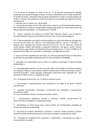 § 1º Na forma do disposto no inciso III do art. 7º da Emenda Constitucional 29/2000,
combinado com as determinações contidas na Portaria 2.047/GM, de 05.11.2002, do Ministro
de Estado da Saúde, o Município deverá aplicar anualmente em ações e serviços públicos de
saúde, no mínimo, 15% (quinze por cento) do produto da arrecadação das seguintes receitas,
resultantes de:
I – impostos a que se refere o art. 156 da CRFB;
II – recursos de que tratam os arts. 158 e 159, inciso I, alínea b, e § 3º da Constituição Federal e
das transferências a título de compensação financeira pela perda de receitas decorrentes da
desoneração das exportações - Lei Complementar nº 87/96;
III - receitas resultantes da cobrança da Dívida Ativa Tributária, Multas, Juros de Mora e
Correção Monetária decorrentes de impostos de que trata o inciso I deste parágrafo.
Art. 11 São consideradas como ações e serviços públicos de saúde, para efeito da aplicação dos
recursos de que trata o art. 198, § 2º, da Constituição Federal e do art. 77 do ADCT, as
despesas que, realizadas com recursos previstos no § 1º, do art. 10 desta Lei, através de
fundo especial, estejam relacionadas a programas finalísticos e de apoio à saúde, inclusive
administrativos, que atendam simultaneamente aos princípios do art. 7° da Lei n° 8.080, de 19
de setembro de 1990, suas alterações e atualizações, e às seguintes diretrizes:
I – acesso universal e igualitário de que trata o art. 196 da Constituição Federal e observância
do princípio da gratuidade estabelecido pelo art. 43 da Lei Federal nº 8.080/90;
II – aplicações em conformidade com as metas e os objetivos explicitados no Plano de Saúde
do Município; e
III – responsabilidade específica do setor de saúde, não se confundindo em nenhuma hipótese
com despesas relativas a outras políticas públicas voltadas para a melhoria dos índices sociais e
econômicos em geral - renda, educação, alimentação, saneamento, lazer, habitação, etc. - que
apresentem reflexos sobre as condições de saúde.
§ 1o As despesas de que trata o art. 11 desta Lei destinar-se-ão a:
I – remuneração e aperfeiçoamento dos profissionais de saúde e de apoio, inclusive
administrativo;
II – aquisição, manutenção, construção e conservação das instalações e equipamentos
necessários à saúde;
III – uso e manutenção de bens e serviços vinculados à saúde;
IV – levantamentos estatísticos, estudos e pesquisas, visando precipuamente ao
aprimoramento da qualidade e à expansão da saúde;
V – transferência, na forma da lei, para o setor privado, em contrapartida à prestação de
serviços de saúde para a população;
VI – aquisição de produtos alimentícios, nutrientes e materiais médico-sanitários e demais
materiais voltados especificamente para a promoção, proteção e recuperação da saúde;
VII – realização de atividades-meio necessárias à implantação e manutenção das ações e
serviços públicos de saúde.
 
