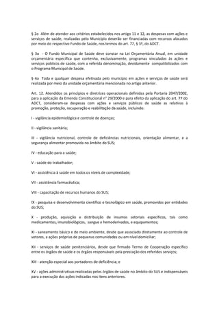 § 2o Além de atender aos critérios estabelecidos nos artigo 11 e 12, as despesas com ações e
serviços de saúde, realizadas pelo Município deverão ser financiadas com recursos alocados
por meio do respectivo Fundo de Saúde, nos termos do art. 77, § 3º, do ADCT.
§ 3o - O Fundo Municipal de Saúde deve constar na Lei Orçamentária Anual, em unidade
orçamentária específica que contenha, exclusivamente, programas vinculados às ações e
serviços públicos de saúde, com a referida denominação, devidamente compatibilizados com
o Programa Municipal de Saúde.
§ 4o Toda e qualquer despesa efetivada pelo município em ações e serviços de saúde será
realizada por meio da unidade orçamentária mencionada no artigo anterior.
Art. 12. Atendidos os princípios e diretrizes operacionais definidas pela Portaria 2047/2002,
para a aplicação da Emenda Constitucional n° 29/2000 e para efeito da aplicação do art. 77 do
ADCT, consideram-se despesas com ações e serviços públicos de saúde as relativas à
promoção, proteção, recuperação e reabilitação da saúde, incluindo:
I - vigilância epidemiológica e controle de doenças;
II - vigilância sanitária;
III - vigilância nutricional, controle de deficiências nutricionais, orientação alimentar, e a
segurança alimentar promovida no âmbito do SUS;
IV - educação para a saúde;
V - saúde do trabalhador;
VI - assistência à saúde em todos os níveis de complexidade;
VII - assistência farmacêutica;
VIII - capacitação de recursos humanos do SUS;
IX - pesquisa e desenvolvimento científico e tecnológico em saúde, promovidos por entidades
do SUS;
X - produção, aquisição e distribuição de insumos setoriais específicos, tais como
medicamentos, imunobiológicos, sangue e hemoderivados, e equipamentos;
XI - saneamento básico e do meio ambiente, desde que associado diretamente ao controle de
vetores, a ações próprias de pequenas comunidades ou em nível domiciliar;
XII - serviços de saúde penitenciários, desde que firmado Termo de Cooperação específico
entre os órgãos de saúde e os órgãos responsáveis pela prestação dos referidos serviços;
XIII - atenção especial aos portadores de deficiência; e
XV - ações administrativas realizadas pelos órgãos de saúde no âmbito do SUS e indispensáveis
para a execução das ações indicadas nos itens anteriores.
 