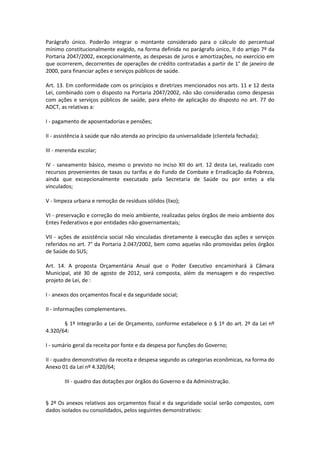 Parágrafo único. Poderão integrar o montante considerado para o cálculo do percentual
mínimo constitucionalmente exigido, na forma definida no parágrafo único, II do artigo 7º da
Portaria 2047/2002, excepcionalmente, as despesas de juros e amortizações, no exercício em
que ocorrerem, decorrentes de operações de crédito contratadas a partir de 1° de janeiro de
2000, para financiar ações e serviços públicos de saúde.
Art. 13. Em conformidade com os princípios e diretrizes mencionados nos arts. 11 e 12 desta
Lei, combinado com o disposto na Portaria 2047/2002, não são consideradas como despesas
com ações e serviços públicos de saúde, para efeito de aplicação do disposto no art. 77 do
ADCT, as relativas a:
I - pagamento de aposentadorias e pensões;
II - assistência à saúde que não atenda ao princípio da universalidade (clientela fechada);
III - merenda escolar;
IV - saneamento básico, mesmo o previsto no inciso XII do art. 12 desta Lei, realizado com
recursos provenientes de taxas ou tarifas e do Fundo de Combate e Erradicação da Pobreza,
ainda que excepcionalmente executado pela Secretaria de Saúde ou por entes a ela
vinculados;
V - limpeza urbana e remoção de resíduos sólidos (lixo);
VI - preservação e correção do meio ambiente, realizadas pelos órgãos de meio ambiente dos
Entes Federativos e por entidades não-governamentais;
VII - ações de assistência social não vinculadas diretamente à execução das ações e serviços
referidos no art. 7° da Portaria 2.047/2002, bem como aquelas não promovidas pelos órgãos
de Saúde do SUS;
Art. 14. A proposta Orçamentária Anual que o Poder Executivo encaminhará à Câmara
Municipal, até 30 de agosto de 2012, será composta, além da mensagem e do respectivo
projeto de Lei, de :
I - anexos dos orçamentos fiscal e da seguridade social;
II - informações complementares.
§ 1º Integrarão a Lei de Orçamento, conforme estabelece o § 1º do art. 2º da Lei nº
4.320/64:
I - sumário geral da receita por fonte e da despesa por funções do Governo;
II - quadro demonstrativo da receita e despesa segundo as categorias econômicas, na forma do
Anexo 01 da Lei nº 4.320/64;
III - quadro das dotações por órgãos do Governo e da Administração.
§ 2º Os anexos relativos aos orçamentos fiscal e da seguridade social serão compostos, com
dados isolados ou consolidados, pelos seguintes demonstrativos:
 