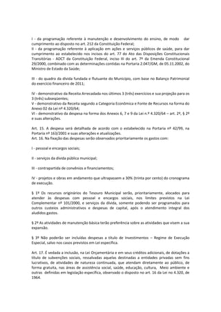 I - da programação referente à manutenção e desenvolvimento do ensino, de modo dar
cumprimento ao disposto no art. 212 da Constituição Federal;
II - da programação referente à aplicação em ações e serviços públicos de saúde, para dar
cumprimento ao estabelecido nos incisos do art. 77 do Ato das Disposições Constitucionais
Transitórias - ADCT da Constituição Federal, inciso III do art. 7º da Emenda Constitucional
29/2000, combinado com as determinações contidas na Portaria 2.047/GM, de 05.11.2002, do
Ministro de Estado da Saúde;
III - do quadro da dívida fundada e flutuante do Município, com base no Balanço Patrimonial
do exercício financeiro de 2011;
IV - demonstrativo da Receita Arrecadada nos últimos 3 (três) exercícios e sua projeção para os
3 (três) subseqüentes;
V - demonstrativo da Receita segundo a Categoria Econômica e Fonte de Recursos na forma do
Anexo 02 da Lei nº 4.320/64;
VI - demonstrativo da despesa na forma dos Anexos 6, 7 e 9 da Lei n.º 4.320/64 – art. 2º, § 2º
e suas alterações.
Art. 15. A despesa será detalhada de acordo com o estabelecido na Portaria nº 42/99, na
Portaria nº 163/2001 e suas alterações e atualizações.
Art. 16. Na fixação das despesas serão observados prioritariamente os gastos com:
I - pessoal e encargos sociais;
II - serviços da dívida pública municipal;
III - contrapartida de convênios e financiamentos;
IV - projetos e obras em andamento que ultrapassem a 30% (trinta por cento) do cronograma
de execução.
§ 1º Os recursos originários do Tesouro Municipal serão, prioritariamente, alocados para
atender às despesas com pessoal e encargos sociais, nos limites previstos na Lei
Complementar nº 101/2000, e serviços da dívida, somente podendo ser programados para
outros custeios administrativos e despesas de capital, após o atendimento integral dos
aludidos gastos.
§ 2º As atividades de manutenção básica terão preferência sobre as atividades que visem a sua
expansão.
§ 3º Não poderão ser incluídas despesas a título de Investimentos – Regime de Execução
Especial, salvo nos casos previstos em Lei específica.
Art. 17. É vedada a inclusão, na Lei Orçamentária e em seus créditos adicionais, de dotações a
título de subvenções sociais, ressalvadas aquelas destinadas a entidades privadas sem fins
lucrativos, de atividades de natureza continuada, que atendam diretamente ao público, de
forma gratuita, nas áreas de assistência social, saúde, educação, cultura, Meio ambiente e
outras definidas em legislação específica, observado o disposto no art. 16 da Lei no 4.320, de
1964.
 