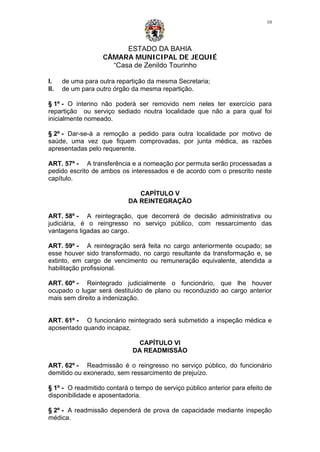 ESTADO DA BAHIA
CÂMARA MUNICIPAL DE JEQUIÉ
“Casa de Zenildo Tourinho
10
I. de uma para outra repartição da mesma Secretaria;
II. de um para outro órgão da mesma repartição.
§ 1º - O interino não poderá ser removido nem neles ter exercício para
repartição ou serviço sediado noutra localidade que não a para qual foi
inicialmente nomeado.
§ 2º - Dar-se-á a remoção a pedido para outra localidade por motivo de
saúde, uma vez que fiquem comprovadas, por junta médica, as razões
apresentadas pelo requerente.
ART. 57º - A transferência e a nomeação por permuta serão processadas a
pedido escrito de ambos os interessados e de acordo com o prescrito neste
capítulo.
CAPÍTULO V
DA REINTEGRAÇÃO
ART. 58º - A reintegração, que decorrerá de decisão administrativa ou
judiciária, é o reingresso no serviço público, com ressarcimento das
vantagens ligadas ao cargo.
ART. 59º - A reintegração será feita no cargo anteriormente ocupado; se
esse houver sido transformado, no cargo resultante da transformação e, se
extinto, em cargo de vencimento ou remuneração equivalente, atendida a
habilitação profissional.
ART. 60º - Reintegrado judicialmente o funcionário, que lhe houver
ocupado o lugar será destituído de plano ou reconduzido ao cargo anterior
mais sem direito a indenização.
ART. 61º - O funcionário reintegrado será submetido a inspeção médica e
aposentado quando incapaz.
CAPÍTULO VI
DA READMISSÃO
ART. 62º - Readmissão é o reingresso no serviço público, do funcionário
demitido ou exonerado, sem ressarcimento de prejuízo.
§ 1º - O readmitido contará o tempo de serviço público anterior para efeito de
disponibilidade e aposentadoria.
§ 2º - A readmissão dependerá de prova de capacidade mediante inspeção
médica.
 