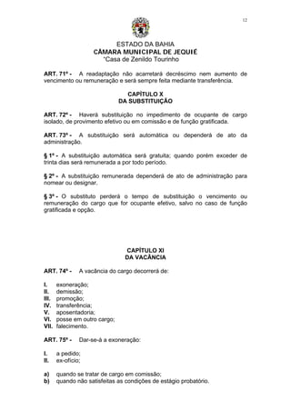 ESTADO DA BAHIA
CÂMARA MUNICIPAL DE JEQUIÉ
“Casa de Zenildo Tourinho
12
ART. 71º - A readaptação não acarretará decréscimo nem aumento de
vencimento ou remuneração e será sempre feita mediante transferência.
CAPÍTULO X
DA SUBSTITUIÇÃO
ART. 72º - Haverá substituição no impedimento de ocupante de cargo
isolado, de provimento efetivo ou em comissão e de função gratificada.
ART. 73º - A substituição será automática ou dependerá de ato da
administração.
§ 1º - A substituição automática será gratuita; quando porém exceder de
trinta dias será remunerada a por todo período.
§ 2º - A substituição remunerada dependerá de ato de administração para
nomear ou designar.
§ 3º - O substituto perderá o tempo de substituição o vencimento ou
remuneração do cargo que for ocupante efetivo, salvo no caso de função
gratificada e opção.
CAPÍTULO XI
DA VACÂNCIA
ART. 74º - A vacância do cargo decorrerá de:
I. exoneração;
II. demissão;
III. promoção;
IV. transferência;
V. aposentadoria;
VI. posse em outro cargo;
VII. falecimento.
ART. 75º - Dar-se-á a exoneração:
I. a pedido;
II. ex-ofício;
a) quando se tratar de cargo em comissão;
b) quando não satisfeitas as condições de estágio probatório.
 