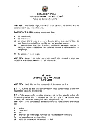 ESTADO DA BAHIA
CÂMARA MUNICIPAL DE JEQUIÉ
“Casa de Zenildo Tourinho
13
ART. 76º - Ocorrendo vaga, considerar-se-ão abertas, na mesma data as
decorrentes de seu preenchimento.
PARÁGRAFO ÚNICO - A vaga ocorrerá na data:
I. do falecimento;
II. da publicação;
a) da lei que criar o cargo e conceder dotação para o seu provimento ou da
que determinar esta última medida, se o cargo estiver criado;
b) do decreto que promover, transferir, aposentar, exonerar, demitir ou
extinguir cargos excedentes cuja dotação permitir o preenchimento do
cargo vago.
III. Da posse em outro cargo.
ART. 77º - Quando se tratar de função gratificada dar-se-á a vaga por
dispensa, a pedido ou ex-ofício, ou por destituição.
TÍTULO III
DOS DIREITOS E VANTAGENS
CAPÍTULO I
ART. 78º - Será feita em dias a apuração do tempo de serviço.
§ 1º - O número de dias será convertido em anos, considerando o ano com
trezentos e sessenta e cinco dias.
§ 2º - Feita a conversão, os dias restantes, até cento e oitenta e dois não
serão computados arredondando-se para um ano quando excederem esse
número, nos casos de cálculo para efeito de aposentadoria.
ART. 79º - Será considerado de efetivo exercício o afastamento em virtude
de:
I. férias;
II. casamento;
III. luto;
IV. exercício de outro cargo municipal de provimento em comissão;
V. convocação para serviço militar;
VI. júri e outros serviços obrigatórios por Lei;
 