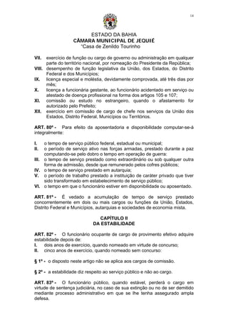 ESTADO DA BAHIA
CÂMARA MUNICIPAL DE JEQUIÉ
“Casa de Zenildo Tourinho
14
VII. exercício de função ou cargo de governo ou administração em qualquer
parte do território nacional, por nomeação do Presidente da República;
VIII. desempenho de função legislativa da União, dos Estados, do Distrito
Federal e dos Municípios;
IX. licença especial e moléstia, devidamente comprovada, até três dias por
mês;
X. licença a funcionária gestante, ao funcionário acidentado em serviço ou
atestado de doença profissional na forma dos artigos 105 e 107;
XI. comissão ou estudo no estrangeiro, quando o afastamento for
autorizado pelo Prefeito;
XII. exercício em comissão de cargo de chefe nos serviços da União dos
Estados, Distrito Federal, Municípios ou Territórios.
ART. 80º - Para efeito da aposentadoria e disponibilidade computar-se-á
integralmente:
I. o tempo de serviço público federal, estadual ou municipal;
II. o período de serviço ativo nas forças armadas, prestado durante a paz
computando-se pelo dobro o tempo em operação de guerra:
III. o tempo de serviço prestado como extraordinário ou sob qualquer outra
forma de admissão, desde que remunerado pelos cofres públicos;
IV. o tempo de serviço prestado em autarquia;
V. o período de trabalho prestado a instituição de caráter privado que tiver
sido transformado em estabelecimento de serviço público;
VI. o tempo em que o funcionário estiver em disponibilidade ou aposentado.
ART. 81º - É vedado a acumulação de tempo de serviço prestado
concorrentemente em dois ou mais cargos ou funções da União, Estados,
Distrito Federal e Municípios, autarquias e sociedades de economia mista.
CAPÍTULO II
DA ESTABILIDADE
ART. 82º - O funcionário ocupante de cargo de provimento efetivo adquire
estabilidade depois de:
I. dois anos de exercício, quando nomeado em virtude de concurso;
II. cinco anos de exercício, quando nomeado sem concurso:
§ 1º - o disposto neste artigo não se aplica aos cargos de comissão.
§ 2º - a estabilidade diz respeito ao serviço público e não ao cargo.
ART. 83º - O funcionário público, quando estável, perderá o cargo em
virtude de sentença judiciária, no caso de sua extinção ou no de ser demitido
mediante processo administrativo em que se lhe tenha assegurado ampla
defesa.
 
