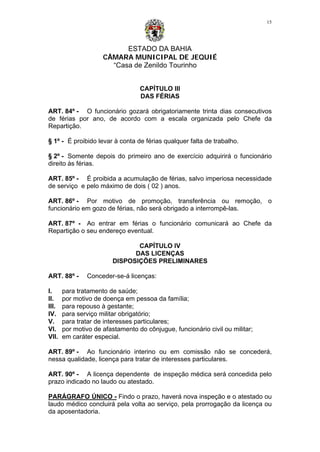 ESTADO DA BAHIA
CÂMARA MUNICIPAL DE JEQUIÉ
“Casa de Zenildo Tourinho
15
CAPÍTULO III
DAS FÉRIAS
ART. 84º - O funcionário gozará obrigatoriamente trinta dias consecutivos
de férias por ano, de acordo com a escala organizada pelo Chefe da
Repartição.
§ 1º - É proibido levar à conta de férias qualquer falta de trabalho.
§ 2º - Somente depois do primeiro ano de exercício adquirirá o funcionário
direito às férias.
ART. 85º - É proibida a acumulação de férias, salvo imperiosa necessidade
de serviço e pelo máximo de dois ( 02 ) anos.
ART. 86º - Por motivo de promoção, transferência ou remoção, o
funcionário em gozo de férias, não será obrigado a interrompê-las.
ART. 87º - Ao entrar em férias o funcionário comunicará ao Chefe da
Repartição o seu endereço eventual.
CAPÍTULO IV
DAS LICENÇAS
DISPOSIÇÕES PRELIMINARES
ART. 88º - Conceder-se-á licenças:
I. para tratamento de saúde;
II. por motivo de doença em pessoa da família;
III. para repouso à gestante;
IV. para serviço militar obrigatório;
V. para tratar de interesses particulares;
VI. por motivo de afastamento do cônjugue, funcionário civil ou militar;
VII. em caráter especial.
ART. 89º - Ao funcionário interino ou em comissão não se concederá,
nessa qualidade, licença para tratar de interesses particulares.
ART. 90º - A licença dependente de inspeção médica será concedida pelo
prazo indicado no laudo ou atestado.
PARÁGRAFO ÚNICO - Findo o prazo, haverá nova inspeção e o atestado ou
laudo médico concluirá pela volta ao serviço, pela prorrogação da licença ou
da aposentadoria.
 