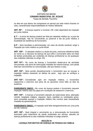 ESTADO DA BAHIA
CÂMARA MUNICIPAL DE JEQUIÉ
“Casa de Zenildo Tourinho
17
os dias em que deixou de comparecer ao serviço por este motivo ficando no
caso, caracterizada responsabilidade do médico atestante.
ART. 99º - A licença superior a noventa ( 90 ) dias dependerá da inspeção
por junta médica.
§ 1º - A prova de doença poderá ser feita por atestado médico se, a juízo da
administração, não for conveniente ou possível a ida da junta médica a
localidade da residência do funcionário.
§ 2º - Será facultado à administração, em caso de dúvida razoável, exigir a
inspeção por outro médico ou junta oficial.
ART. 100º - O atestado médico e o laudo da junta, nenhuma referência farão
ao nome ou a natureza da doença de que sofre o funcionário salvo se tratar
de lesões produzidas por acidentes de doença profissional ou de quaisquer
das moléstias referidas no artigo 104.
ART. 101º - No curso da licença o funcionário abstar-se-á de atividade
remunerada, sob pena de interrupção imediata da mesma licença, com perda
total dos vencimentos ou remuneração, até que resolva o caso.
ART. 102º - Será punido disciplinarmente o funcionário que se recusar a
inspeção médica cessando os efeitos de pena , logo que se verifique a
inspeção.
ART. 103º - Considerado apto em inspeção médica, o funcionário
reassumirá o exercício sob pena de se apurarem como falta os dias de
ausência.
PARÁGRAFO ÚNICO - No curso da licença poderá o funcionário requerer
inspeção médica caso se julgue em condições de reassumir o exercício.
ART. 104º - A licença a funcionário atacado de tuberculose ativa, alienação
mental, neoplasia maligna, cegueira, lepra, paralisia ou cardiopatia grave,
será concedida quando a inspeção médica não concluir pela necessidade
imediata da aposentadoria.
PARÁGRAFO ÚNICO - A inspeção será feita obrigatoriamente por uma junta
de três médicos.
ART. 105º - Será integral o vencimento ou a remuneração do funcionário
licenciado para tratamento de saúde acidentado em serviço, atacado da
doença profissional ou das moléstias indicadas no artigo anterior.
SECÇÃO III
LICENÇA POR MOTIVO DE DOENÇA DE PESSOA DA FAMÍLIA
 