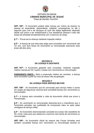 ESTADO DA BAHIA
CÂMARA MUNICIPAL DE JEQUIÉ
“Casa de Zenildo Tourinho
18
ART. 106º - O funcionário poderá obter licença por motivo de doença na
pessoa do ascendente, descendente, colateral, consangüíneo ou até o
segundo grau civil e de cônjugue do qual não esteja legalmente separado
desde que prove a ser indispensável a sua assistência pessoal e esta não
possa ser prestada simultaneamente com o exercício do cargo.
§ 1º - Provar-se-á a doença mediante inspeção médica.
§ 2º - A licença de que trata este artigo será concedida com vencimento até
um ano, com dois terços de vencimento ou remuneração exercendo esse
prazo até dois anos.
SECÇÃO IV
DA LICENÇA À GESTANTE
ART. 107º - A funcionária gestante será concedida, mediante inspeção
médica, licença por 04 ( quatro ) meses com vencimento ou remuneração.
PARÁGRAFO ÚNICO - Salvo a prescrição médica em contrário, a licença
será concedida a partir do inicio do oitavo mês de gestação.
SECÇÃO V
DA LICENÇA PARA SERVIÇO MILITAR
ART. 108º - Ao funcionário que for convocado para serviço militar e outros
em cargos da segurança nacional será concedida licença com vencimento ou
remuneração.
§ 1º - A licença será concedida a vista de documento oficial que prove a
incorporação.
§ 2º - Do vencimento ou remuneração descontar-se-á a importância que o
funcionário perceber nas qualidades de incorporado salvo se optar pelas
vantagens do serviço militar.
§ 3º - Ao funcionário desincorporado conceder-se-á prazo não excedente de
30 ( trinta ) dias para que reassuma o exercício sem perda de vencimento ou
remuneração.
ART. 109º - Ao funcionário oficial da reserva das Forças Armadas será
também concedida licença com vencimento ou remuneração durante os
 