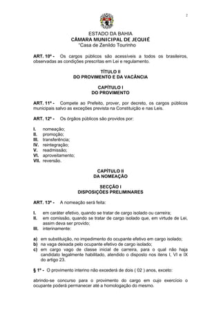 ESTADO DA BAHIA
CÂMARA MUNICIPAL DE JEQUIÉ
“Casa de Zenildo Tourinho
2
ART. 10º - Os cargos públicos são acessíveis a todos os brasileiros,
observadas as condições prescritas em Lei e regulamento.
TÍTULO II
DO PROVIMENTO E DA VACÂNCIA
CAPÍTULO I
DO PROVIMENTO
ART. 11º - Compete ao Prefeito, prover, por decreto, os cargos públicos
municipais salvo as exceções prevista na Constituição e nas Leis.
ART. 12º - Os órgãos públicos são providos por:
I. nomeação;
II. promoção;
III. transferência;
IV. reintegração;
V. readmissão;
VI. aproveitamento;
VII. reversão.
CAPÍTULO II
DA NOMEAÇÃO
SECÇÃO I
DISPOSIÇÒES PRELIMINARES
ART. 13º - A nomeação será feita:
I. em caráter efetivo, quando se tratar de cargo isolado ou carreira;
II. em comissão, quando se tratar de cargo isolado que, em virtude de Lei,
assim deva ser provido;
III. interinamente:
a) em substituição, no impedimento do ocupante efetivo em cargo isolado;
b) na vaga deixada pelo ocupante efetivo de cargo isolado;
c) em cargo vago de classe inicial de carreira, para o qual não haja
candidato legalmente habilitado, atendido o disposto nos itens I, VI e IX
do artigo 23.
§ 1º - O provimento interino não excederá de dois ( 02 ) anos, exceto:
abrindo-se concurso para o provimento do cargo em cujo exercício o
ocupante poderá permanecer até a homologação do mesmo.
 