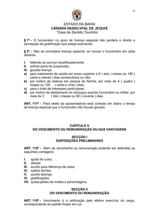 ESTADO DA BAHIA
CÂMARA MUNICIPAL DE JEQUIÉ
“Casa de Zenildo Tourinho
20
§ 1º - O funcionário no gozo de licença especial não perderá o direito a
percepção da gratificação que esteja exercendo.
§ 2º - Não se concederá licença especial, se houver o funcionário em cada
decênio:
I. faltando ao serviço injustificadamente;
II. sofrido pena de suspensão;
III. gozado licença:
a) para tratamento de saúde por prazo superior a 6 ( seis ) meses ou 180 (
cento e oitenta ) dias consecutivas ou não;
b) por motivo de doença em pessoa da família, por mais de 4 ( quatro )
meses ou 120 ( cento e vinte ) dias;
c) para o trato de interesses particulares;
d) por motivo de afastamento do cônjugue quando funcionário ou militar, por
mais de 3 ( três ) meses ou 90 ( noventa ) dias.
ART. 117º - Para efeito da aposentadoria será contado em dobro o tempo
de licença especial que o funcionário não houver gozado.
CAPÍTULO V
DO VENCIMENTO OU REMUNERAÇÃO OU DAS VANTAGENS
SECÇÃO I
DISPOSIÇÕES PRELIMINARES
ART. 118º - Além do vencimento ou remuneração poderão ser deferidas as
seguintes vantagens:
I. ajuda de custo;
II. diárias;
III. auxílio para diferença de caixa;
IV. salário família;
V. auxílio doença;
VI. gratificações;
VII. quota-partes de multas e percentagens.
SECÇÃO II
DO VENCIMENTO OU REMUNERAÇÃO
ART. 119º - Vencimento é a retribuição pelo efetivo exercício do cargo,
correspondente ao padrão fixado em Lei.
 