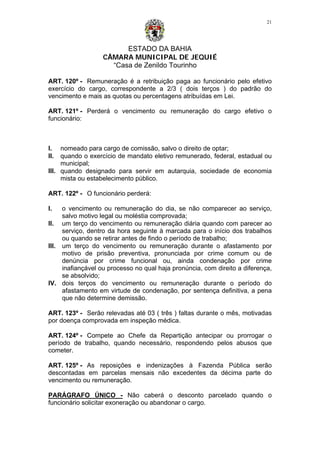ESTADO DA BAHIA
CÂMARA MUNICIPAL DE JEQUIÉ
“Casa de Zenildo Tourinho
21
ART. 120º - Remuneração é a retribuição paga ao funcionário pelo efetivo
exercício do cargo, correspondente a 2/3 ( dois terços ) do padrão do
vencimento e mais as quotas ou percentagens atribuídas em Lei.
ART. 121º - Perderá o vencimento ou remuneração do cargo efetivo o
funcionário:
I. nomeado para cargo de comissão, salvo o direito de optar;
II. quando o exercício de mandato eletivo remunerado, federal, estadual ou
municipal;
III. quando designado para servir em autarquia, sociedade de economia
mista ou estabelecimento público.
ART. 122º - O funcionário perderá:
I. o vencimento ou remuneração do dia, se não comparecer ao serviço,
salvo motivo legal ou moléstia comprovada;
II. um terço do vencimento ou remuneração diária quando com parecer ao
serviço, dentro da hora seguinte à marcada para o início dos trabalhos
ou quando se retirar antes de findo o período de trabalho;
III. um terço do vencimento ou remuneração durante o afastamento por
motivo de prisão preventiva, pronunciada por crime comum ou de
denúncia por crime funcional ou, ainda condenação por crime
inafiançável ou processo no qual haja pronúncia, com direito a diferença,
se absolvido;
IV. dois terços do vencimento ou remuneração durante o período do
afastamento em virtude de condenação, por sentença definitiva, a pena
que não determine demissão.
ART. 123º - Serão relevadas até 03 ( três ) faltas durante o mês, motivadas
por doença comprovada em inspeção médica.
ART. 124º - Compete ao Chefe da Repartição antecipar ou prorrogar o
período de trabalho, quando necessário, respondendo pelos abusos que
cometer.
ART. 125º - As reposições e indenizações à Fazenda Pública serão
descontadas em parcelas mensais não excedentes da décima parte do
vencimento ou remuneração.
PARÁGRAFO ÚNICO - Não caberá o desconto parcelado quando o
funcionário solicitar exoneração ou abandonar o cargo.
 