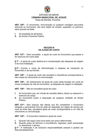 ESTADO DA BAHIA
CÂMARA MUNICIPAL DE JEQUIÉ
“Casa de Zenildo Tourinho
22
ART. 126º - O vencimento, remuneração ou qualquer vantagem pecuniária
atribuída ao funcionário não será objeto de arresto, seqüestro ou penhora,
salvo quando se tratar:
I. de prestação de alimentos;
II. de divida a Fazenda Pública.
SECÇÃO III
DA AJUDA DE CUSTO
ART. 127º - Será concedida a ajuda de custo ao funcionário que passar a
ter exercício em outra sede.
§ 1º - A ajuda de custo destina-se à compensação das despesas de ciagem
e da nova instalação.
§ 2º - Correrá a conta da Administração a despesa de transporte do
funcionário e da sua família.
ART. 128º - A ajuda de custo não excederá a importância correspondente a
três meses do vencimento ou remuneração.
ART. 129º - No arbitramento da ajuda de custo serão levadas em conta as
novas condições de vida do funcionário, as despesas de viagem e instalação.
ART. 130º - Não se concederá ajuda de custo:
I. Ao funcionário que, em virtude de mandato eletivo, deixar ou reassumir o
exercício do cargo;
II. Ao funcionário posto à disposição de qualquer entidade de Direito
Público.
ART. 131º - Sem prejuízo das diárias que lhe competirem o funcionário
obrigado a permanecer fora da sede da repartição em objeto de serviço por
mais de trinta dias, perceberá ajuda de custo correspondente a um mês de
vencimento ou remuneração.
ART. 132º - O funcionário restituirá a ajuda de custo:
I. Quando não seguir para nova sede com prazo determinado;
II. Quando antes de terminar a incumbência, regressar, pedir exoneração
ou abandonar o serviço.
§ 1º - A restituição é de exclusiva responsabilidade pessoal e poderá ser
feita parceladamente.
 
