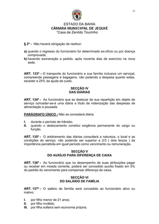 ESTADO DA BAHIA
CÂMARA MUNICIPAL DE JEQUIÉ
“Casa de Zenildo Tourinho
23
§ 2º - Não haverá obrigação de restituir:
a) quando o regresso do funcionário for determinado ex-ofício ou por doença
comprovada;
b) havendo exoneração a pedido, após noventa dias de exercício na nova
sede.
ART. 133º - O transporte do funcionário e sua família inclusive um serviçal,
compreende passagens e bagagens, não podendo a despesa quanto estas,
exceder a 25% da ajuda de custo.
SECÇÃO IV
DAS DIÁRIAS
ART. 134º - Ao funcionário que se deslocar de sua repartição em objeto de
serviço conceder-se-á uma diária a título de indenização das despesas de
alimentação e pousada.
PARÁGRAFO ÚNICO - Não se concederá diária:
I. durante o período de trânsito;
II. quando o deslocamento constitui exigência permanente do cargo ou
função.
ART. 135º - O arbitramento das diárias consultará a natureza, o local e as
condições do serviço, não podendo ser superior a 2/3 ( dois terços ) da
importância percebida em igual período como vencimento ou remuneração.
SECÇÃO V
DO AUXÍLIO PARA DIFERENÇA DE CAIXA
ART. 136º - Ao funcionário que no desempenho de suas atribuições pagar
ou receber em moeda corrente, poderá ser concedido auxílio fixado em 5%
do padrão do vencimento para compensar diferença de caixa.
SECÇÃO VI
DO SALÁRIO DE FAMÍLIA
ART. 137º - O salário de família será concedido ao funcionário ativo ou
inativo:
I. por filho menor de 21 anos;
II. por filho inválido;
III. por filha solteira sem economia própria;
 