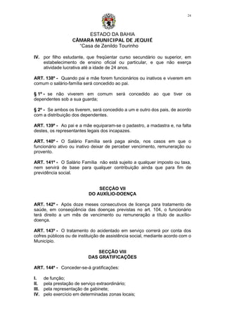 ESTADO DA BAHIA
CÂMARA MUNICIPAL DE JEQUIÉ
“Casa de Zenildo Tourinho
24
IV. por filho estudante, que freqüentar curso secundário ou superior, em
estabelecimento de ensino oficial ou particular, e que não exerça
atividade lucrativa até a idade de 24 anos.
ART. 138º - Quando pai e mãe forem funcionários ou inativos e viverem em
comum o salário-família será concedido ao pai.
§ 1º - se não viverem em comum será concedido ao que tiver os
dependentes sob a sua guarda;
§ 2º - Se ambos os tiverem, será concedido a um e outro dos pais, de acordo
com a distribuição dos dependentes.
ART. 139º - Ao pai e a mãe equiparam-se o padastro, a madastra e, na falta
destes, os representantes legais dos incapazes.
ART. 140º - O Salário Família será paga ainda, nos casos em que o
funcionário ativo ou inativo deixar de perceber vencimento, remuneração ou
provento.
ART. 141º - O Salário Família não está sujeito a qualquer imposto ou taxa,
nem servirá de base para qualquer contribuição ainda que para fim de
previdência social.
SECÇÀO VII
DO AUXÍLIO-DOENÇA
ART. 142º - Após doze meses consecutivos de licença para tratamento de
saúde, em conseqüência das doenças previstas no art. 104, o funcionário
terá direito a um mês de vencimento ou remuneração a título de auxílio-
doença.
ART. 143º - O tratamento do acidentado em serviço correrá por conta dos
cofres públicos ou de instituição de assistência social, mediante acordo com o
Município.
SECÇÃO VIII
DAS GRATIFICAÇÕES
ART. 144º - Conceder-se-á gratificações:
I. de função;
II. pela prestação de serviço extraordinário;
III. pela representação de gabinete;
IV. pelo exercício em determinadas zonas locais;
 