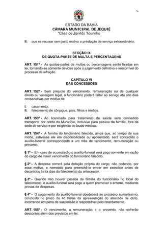 ESTADO DA BAHIA
CÂMARA MUNICIPAL DE JEQUIÉ
“Casa de Zenildo Tourinho
26
II. que se recusar sem justo motivo a prestação de serviço extraordinário;
SECÇÃO IX
DE QUOTA-PARTE DE MULTA E PERCENTAGENS
ART. 151º - As quotas-partes de multas ou percentagens serão fixadas em
lei, tornando-se somente devidas após o julgamento definitivo e irrecorrível do
processo de infração.
CAPÍTULO VI
DAS CONCESSÕES
ART. 152º - Sem prejuízo do vencimento, remuneração ou de qualquer
direito ou vantagem legal, o funcionário poderá faltar ao serviço até oito dias
consecutivas por motivo de:
I. casamento;
II. falecimento de cônjugue, pais, filhos e irmãos.
ART. 153º - Ao licenciado para tratamento de saúde será concedido
transporte por conta do Município, inclusive para pessoa da família, fora da
sede do serviço e por exigência do laudo médico.
ART. 154º - A família do funcionário falecido, ainda que, ao tempo de sua
morte, estivesse ele em disponibilidade ou aposentado, será concedido o
auxílio-funeral correspondente a um mês de vencimento, remuneração ou
provento.
§ 1º - Em caso de acumulação o auxílio-funeral será pago somente em razão
do cargo de maior vencimento do funcionário falecido.
§ 2º - A despesa correrá pela dotação própria do cargo, não podendo, por
esse motivo, e nomeado para preenchê-lo entrar em exercício antes de
decorridos trinta dias do falecimento do antecessor.
§ 3º - Quando não houver pessoa da família do funcionário no local do
falecimento, o auxílio-funeral será pago a quem promover o enterro, mediante
provas de despesas.
§ 4º - O pagamento do auxílio-funeral obedecerá ao processo sumaríssimo,
concluído no prazo de 48 horas da apresentação do atestado de óbito,
incorrendo em pena de suspensão o responsável pelo retardamento.
ART. 155º - O vencimento, a remuneração e o provento, não sofrerão
descontos além dos previstos em lei.
 