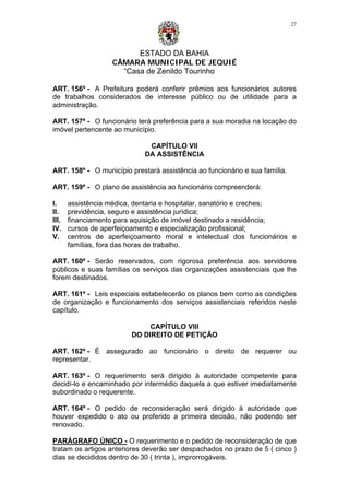 ESTADO DA BAHIA
CÂMARA MUNICIPAL DE JEQUIÉ
“Casa de Zenildo Tourinho
27
ART. 156º - A Prefeitura poderá conferir prêmios aos funcionários autores
de trabalhos considerados de interesse público ou de utilidade para a
administração.
ART. 157º - O funcionário terá preferência para a sua moradia na locação do
imóvel pertencente ao município.
CAPÍTULO VII
DA ASSISTÊNCIA
ART. 158º - O município prestará assistência ao funcionário e sua família.
ART. 159º - O plano de assistência ao funcionário compreenderá:
I. assistência médica, dentaria e hospitalar, sanatório e creches;
II. previdência, seguro e assistência jurídica;
III. financiamento para aquisição de imóvel destinado a residência;
IV. cursos de aperfeiçoamento e especialização profissional;
V. centros de aperfeiçoamento moral e intelectual dos funcionários e
famílias, fora das horas de trabalho.
ART. 160º - Serão reservados, com rigorosa preferência aos servidores
públicos e suas famílias os serviços das organizações assistenciais que lhe
forem destinados.
ART. 161º - Leis especiais estabelecerão os planos bem como as condições
de organização e funcionamento dos serviços assistenciais referidos neste
capítulo.
CAPÍTULO VIII
DO DIREITO DE PETIÇÃO
ART. 162º - É assegurado ao funcionário o direito de requerer ou
representar.
ART. 163º - O requerimento será dirigido à autoridade competente para
decidí-lo e encaminhado por intermédio daquela a que estiver imediatamente
subordinado o requerente.
ART. 164º - O pedido de reconsideração será dirigido à autoridade que
houver expedido o ato ou proferido a primeira decisão, não podendo ser
renovado.
PARÁGRAFO ÚNICO - O requerimento e o pedido de reconsideração de que
tratam os artigos anteriores deverão ser despachados no prazo de 5 ( cinco )
dias se decididos dentro de 30 ( trinta ), improrrogáveis.
 