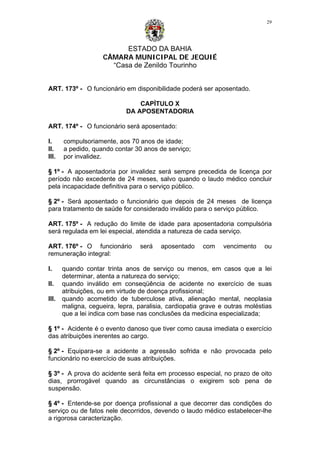 ESTADO DA BAHIA
CÂMARA MUNICIPAL DE JEQUIÉ
“Casa de Zenildo Tourinho
29
ART. 173º - O funcionário em disponibilidade poderá ser aposentado.
CAPÍTULO X
DA APOSENTADORIA
ART. 174º - O funcionário será aposentado:
I. compulsoriamente, aos 70 anos de idade;
II. a pedido, quando contar 30 anos de serviço;
III. por invalidez.
§ 1º - A aposentadoria por invalidez será sempre precedida de licença por
período não excedente de 24 meses, salvo quando o laudo médico concluir
pela incapacidade definitiva para o serviço público.
§ 2º - Será aposentado o funcionário que depois de 24 meses de licença
para tratamento de saúde for considerado inválido para o serviço público.
ART. 175º - A redução do limite de idade para aposentadoria compulsória
será regulada em lei especial, atendida a natureza de cada serviço.
ART. 176º - O funcionário será aposentado com vencimento ou
remuneração integral:
I. quando contar trinta anos de serviço ou menos, em casos que a lei
determinar, atenta a natureza do serviço;
II. quando inválido em conseqüência de acidente no exercício de suas
atribuições, ou em virtude de doença profissional;
III. quando acometido de tuberculose ativa, alienação mental, neoplasia
maligna, cegueira, lepra, paralisia, cardiopatia grave e outras moléstias
que a lei indica com base nas conclusões da medicina especializada;
§ 1º - Acidente é o evento danoso que tiver como causa imediata o exercício
das atribuições inerentes ao cargo.
§ 2º - Equipara-se a acidente a agressão sofrida e não provocada pelo
funcionário no exercício de suas atribuições.
§ 3º - A prova do acidente será feita em processo especial, no prazo de oito
dias, prorrogável quando as circunstâncias o exigirem sob pena de
suspensão.
§ 4º - Entende-se por doença profissional a que decorrer das condições do
serviço ou de fatos nele decorridos, devendo o laudo médico estabelecer-lhe
a rigorosa caracterização.
 