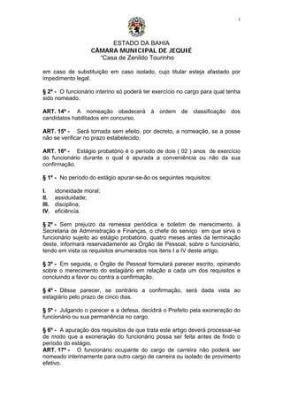 ESTADO DA BAHIA
CÂMARA MUNICIPAL DE JEQUIÉ
“Casa de Zenildo Tourinho
3
em caso de substituição em caso isolado, cujo titular esteja afastado por
impedimento legal.
§ 2º - O funcionário interino só poderá ter exercício no cargo para qual tenha
sido nomeado.
ART. 14º - A nomeação obedecerá à ordem de classificação dos
candidatos habilitados em concurso.
ART. 15º - Será tornada sem efeito, por decreto, a nomeação, se a posse
não se verificar no prazo estabelecido.
ART. 16º - Estágio probatório é o período de dois ( 02 ) anos de exercício
do funcionário durante o qual é apurada a conveniência ou não da sua
confirmação.
§ 1º - No período do estágio apurar-se-ão os seguintes requisitos:
I. idoneidade moral;
II. assiduidade;
III. disciplina;
IV. eficiência.
§ 2º - Sem prejuízo da remessa periódica e boletim de merecimento, à
Secretaria de Administração e Finanças, o chefe do serviço em que sirva o
funcionário sujeito ao estágio probatório, quatro meses antes da terminação
deste, informará reservadamente ao Órgão de Pessoal, sobre o funcionário,
tendo em vista os requisitos enumerados nos itens I a IV deste artigo.
§ 3º - Em seguida, o Órgão de Pessoal formulará parecer escrito, opinando
sobre o merecimento do estagiário em relação a cada um dos requisitos e
concluindo a favor ou contra a confirmação.
§ 4º - Dêsse parecer, se contrário a confirmação, será dada vista ao
estagiário pelo prazo de cinco dias.
§ 5º - Julgando o parecer e a defesa, decidirá o Prefeito pela exoneração do
funcionário ou sua permanência no cargo.
§ 6º - A apuração dos requisitos de que trata este artigo deverá processar-se
de modo que a exoneração do funcionário possa ser feita antes de findo o
período do estágio.
ART. 17º - O funcionário ocupante do cargo de carreira não poderá ser
nomeado interinamente para outro cargo de carreira ou isolado de provimento
efetivo.
 